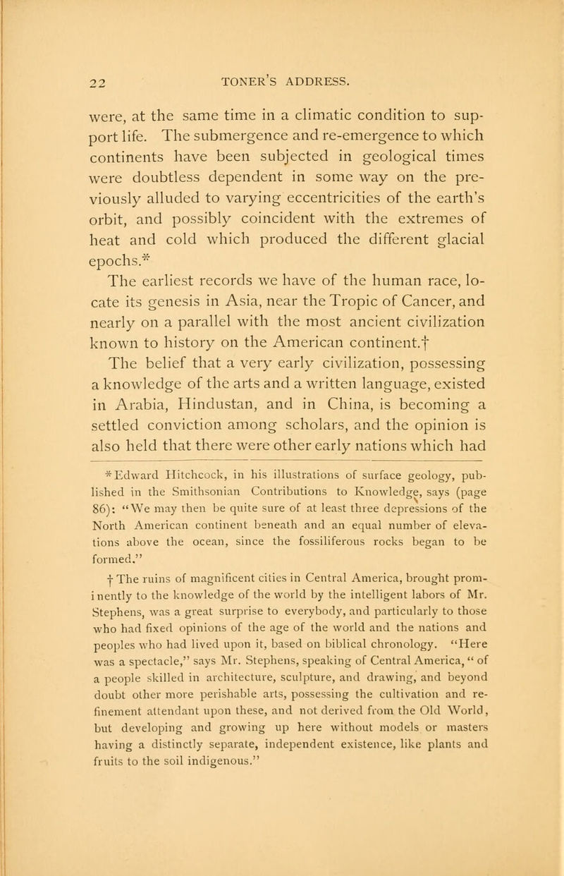were, at the same time in a climatic condition to sup- port life. The submergence and re-emergence to which continents have been subjected in geological times were doubtless dependent in some way on the pre- viously alluded to varying eccentricities of the earth's orbit, and possibly coincident with the extremes of heat and cold which produced the different glacial epochs.* The earliest records we have of the human race, lo- cate its genesis in Asia, near the Tropic of Cancer, and nearly on a parallel with the most ancient civilization known to history on the American continent.f The belief that a very early civilization, possessing a knowledge of the arts and a written language, existed in Arabia, Hindustan, and in China, is becoming a settled conviction among scholars, and the opinion is also held that there were other early nations which had * Edward Hitchcock, in his illustrations of surface geology, pub- lished in the Smithsonian Contributions to Knowledge, says (page 86): We may then be quite sure of at least three depressions of the North American continent beneath and an equal number of eleva- tions above the ocean, since the fossiliferous rocks began to be formed. I The ruins of magnificent cities in Central America, brought prom- inently to the knowledge of the world by the intelligent labors of Mr. Stephens, was a great surprise to everybody, and particularly to those who had fixed opinions of the age of the world and the nations and peoples who had lived upon it, based on biblical chronology. Here was a spectacle, says Mr. Stephens, speaking of Central America, of a people skilled in architecture, sculpture, and drawing, and beyond doubt other more perishable arts, possessing the cultivation and re- finement attendant upon these, and not derived from the Old World, but developing and growing up here without models or masters having a distinctly separate, independent existence, like plants and fruits to the soil indigeirous.