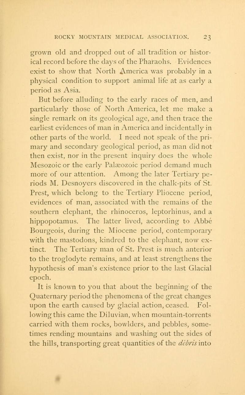 grown old and dropped out of all tradition or histor- ical record before the days of the Pharaohs. Evidences exist to show that North America was probably in a physical condition to support animal life at as early a period as Asia. But before alluding to the early races of men, and particularly those of North America, let me make a single remark on its geological age, and then trace the earliest evidences of man in America and incidentally in other parts of the world. I need not speak of the pri- mary and secondary geological period, as man did not then exist, nor in the present inquiry does the whole Mesozoic or the early Palaeozoic period demand much more of our attention. Among the later Tertiary pe- riods M. Desnoyers discovered in the chalk-pits of St. Prest, which belong to the Tertiary Pliocene period, evidences of man, associated with the remains of the southern elephant, the rhinoceros, leptorhinus, and a hippopotamus. The latter lived, according to Abbe Bourgeois, during the Miocene period, contemporary with the mastodons, kindred to the elephant, now ex- tinct. The Tertiary man of St. Prest is much anterior to the troglodyte remains, and at least strengthens the hypothesis of man's existence prior to the last Glacial epoch. It is known to you that about the beginning of the Quaternary period the phenomena of the great changes upon the earth caused by glacial action, ceased. Fol- lowing this came the Diluvian, when mountain-torrents carried with them rocks, bowlders, and pebbles, some- times rending mountains and washing out the sides of the hills, transporting great quantities of the dcdris into