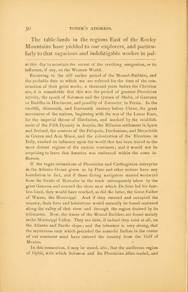 The table-lands in the regions East of the Rocky- Mountains have yielded to our explorers, and particu- larly to that sagacious and indefatigable worker in pal- at this day to ascertain the extent of the resulting emigration, or its influence, if any, on the Western World. Recurring to the still earlier period of the Mound-Builders, and the probable date to which we are referred for the time of the con- struction of their great works, a thousand years before the Christian era, it is remarkable that this was the period of greatest Phoenician activity, the epoch of Solomon and the Queen of Sheba, of Gautama or Buddha in Hindustan, and possibly of Zoroaster in Persia. In the twelfth, thirteenth, and fourteenth centuty before Christ, the great movement of the nations, beginning with the war of the Lunar Race, for the imperial throne of Hindustan, and marked by the establish- ment of the Fifth Dynasty in Assyria, the Milesian settlement in Spain and Ireland, the contests of the Pelopeds, Dardanians, and Heracleids in Greece and Asia Minor, and the colonization of the Etrurians in Italy, exerted an influence upon the world that has been traced to the most distant regions of the eastern continent; and it would not be surprising to learn that America was embraced within the same in- fluence. If the vague intimations of Phcenician and Carthaginian enterprise in the Atlantic Ocean given us by Plato and other writers have any foundation in fact, and if those daring navigators steered westward from the Straits of Hercules'in the track subsequently taken by the great Genoese and coasted the shore near which De Soto led his fear- less band, they would have reached, as did the latter, the Great Father of Waters, the Mississippi. And if they entered and occupied the country, their forts and habitations would naturally be found scattered along the valley of that river and through the region drained by its tributaries. Now, the traces of the Mound-Builders are found mainly inihe Mississippi Valley. They are faint, if indeed they exist at all, on the Atlantic and Pacific slope ; and the inference is very strong, that the mysterious race which preceded the nomadic Indian in the center of our continent must have entered the country from the Gulf of Mexico. ' In this connection, it may be stated, also, that the auriferous region of Ophir, with which Solomon and his Phcenician allies traded, and