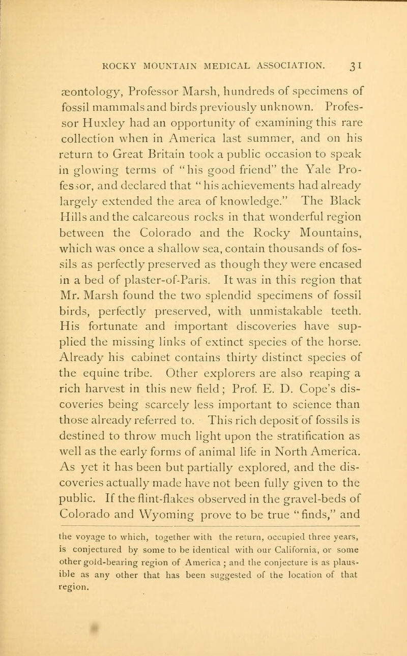 reontology, Professor Marsh, hundreds of specimens of fossil mammals and birds previously unknown. Profes- sor Huxley had an opportunity of examining this rare collection when in America last summer, and on his return to Great Britain took a public occasion to speak in glowing terms of his good friend the Yale Pro- fessor, and declared that  his achievements had already largely extended the area of knowledge. The Black Hillsand the calcareous rocks in that wonderful region between the Colorado and the Rocky Mountains, which was once a shallow sea, contain thousands of fos- sils as perfectly preserved as though they were encased in a bed of plaster-of-Paris. It was in this region that Mr. Marsh found the two splendid specimens of fossil birds, perfectly preserved, with unmistakable teeth. His fortunate and important discoveries have sup- plied the missing links of extinct species of the horse. Already his cabinet contains thirty distinct species of the equine tribe. Other explorers are also reaping a rich harv^est in this new field; Prof E. D. Cope's dis- coveries being scarcely less important to science than those already referred to. This rich deposit of fossils is destined to throw much light upon the stratification as well as the early forms of animal life in North America. As yet it has been but partially explored, and the dis- coveries actually made have not been fully given to the public. If the flint-flakes observed in the gravel-beds of Colorado and Wyoming prove to be true finds, and the voyage to which, together with the return, occupied three years, is conjectured by some to be identical with our California, or some other gold-bearing region of America ; and the conjecture is as plaus- ible as any other that has been suggested of the location of that region.