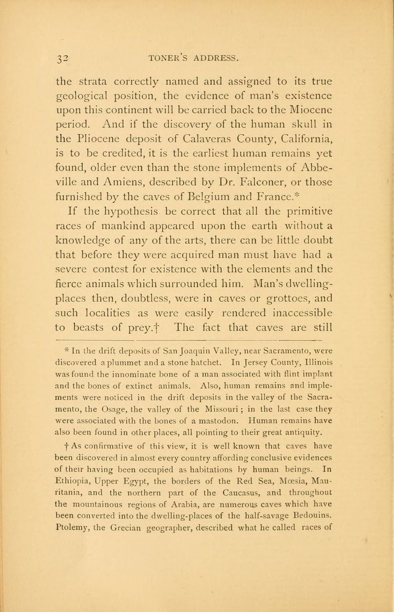 the strata correctly named and assigned to its true geological position, the evidence of man's existence upon this continent will be carried back to the Miocene period. And if the discovery of the human skull in the Pliocene deposit of Calaveras County, California, is to be credited, it is the earliest human remains yet found, older even than the stone implements of Abbe- ville and Amiens, described by Dr. Falconer, or those furnished by the caves of Belgium and F'rancc.* If the hypothesis be correct that all the primitive races of mankind appeared upon the earth without a knowledge of any of the arts, there can be little doubt that before they were acquired man must have had a severe contest for existence with the elements and the fierce animals which surrounded him. Man's dwelling- places then, doubtless, were in caves or grottoes, and such localities as were easily rendered inaccessible to beasts of prey.f The fact that caves are still * In the drift deposits of San Joaquin Valley, near Sacramento, were discovered a plummet and a stone hatchet. In Jersey County, Illinois was found the innominate bone of a man associated with flint implant and the bones of extinct animals. Also, human remains and imple- ments were noticed in the drift deposils in the valley of the Sacra- mento, the Osage, the valley of the Missouri; in the last case they were associated with the bones of a mastodon. Human remains have also been found in other places, all pointing to their great antiquity. •j-As confirmative of this vievv, it is well known that caves have been discovered in almost every country affording conclusive evidences of their having been occupied as habitations by human beings. In Ethiopia, Upper Eg}'pt, the borders of the Red Sea, Wcesia, Mau- ritania, and the northern part of the Caucasus, and throughout the mountainous regions of Arabia, are numerous caves which have been converted into the dwelling-places of the half-savage Bedouins. Ptolemy, the Grecian geographer, described what he called races of