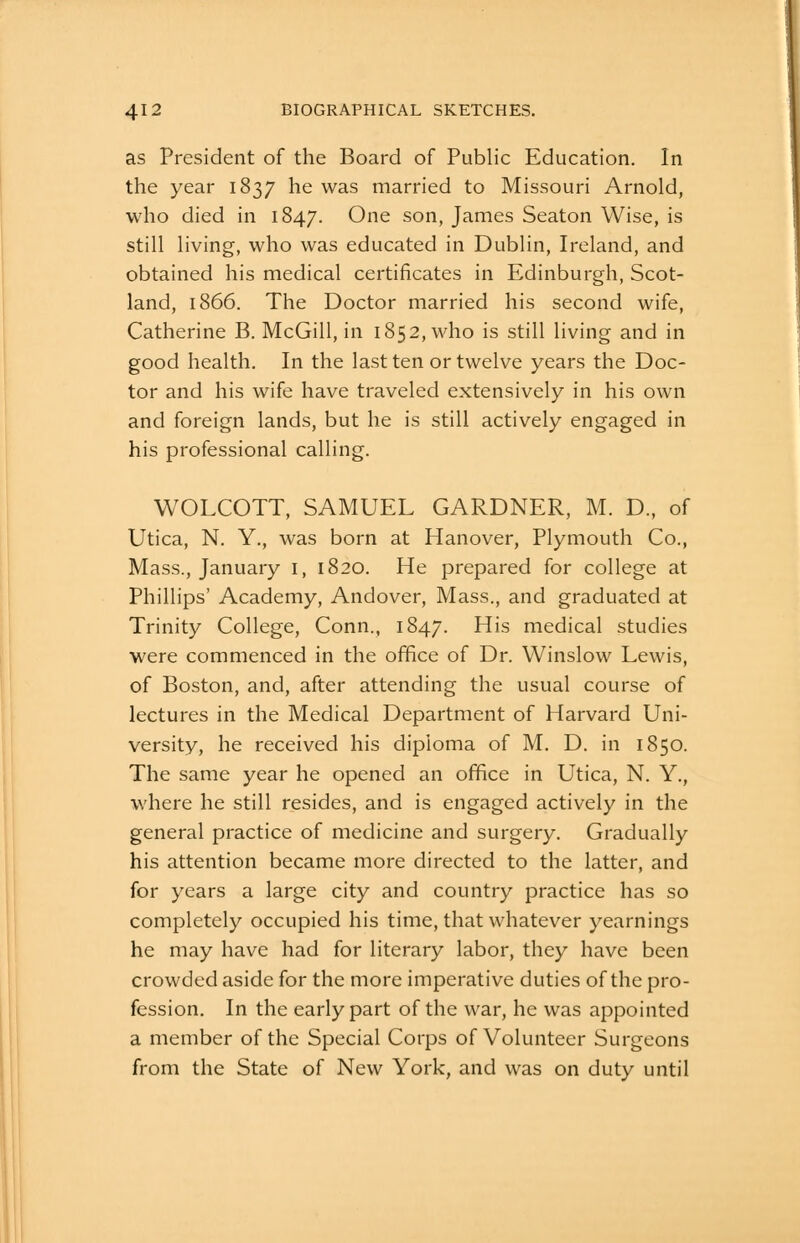 as President of the Board of Public Education. In the year 1837 he was married to Missouri Arnold, who died in 1847. One son, James Seaton Wise, is still living, who was educated in Dublin, Ireland, and obtained his medical certificates in Edinburgh, Scot- land, 1866. The Doctor married his second wife, Catherine B. McGill, in 1852, who is still living and in good health. In the last ten or twelve years the Doc- tor and his wife have traveled extensively in his own and foreign lands, but he is still actively engaged in his professional calling. WOLCOTT, SAMUEL GARDNER, M. D., of Utica, N. Y., was born at Hanover, Plymouth Co., Mass., January i, 1820. He prepared for college at Phillips' Academy, Andover, Mass., and graduated at Trinity College, Conn., 1847. His medical studies were commenced in the office of Dr. Winslow Lewis, of Boston, and, after attending the usual course of lectures in the Medical Department of Harvard Uni- versity, he received his diploma of M. D. in 1850. The same year he opened an office in Utica, N. Y., where he still resides, and is engaged actively in the general practice of medicine and surgery. Gradually his attention became more directed to the latter, and for years a large city and country practice has so completely occupied his time, that whatever yearnings he may have had for literary labor, they have been crowded aside for the more imperative duties of the pro- fession. In the early part of the war, he was appointed a member of the Special Corps of Volunteer Surgeons from the State of New York, and was on duty until