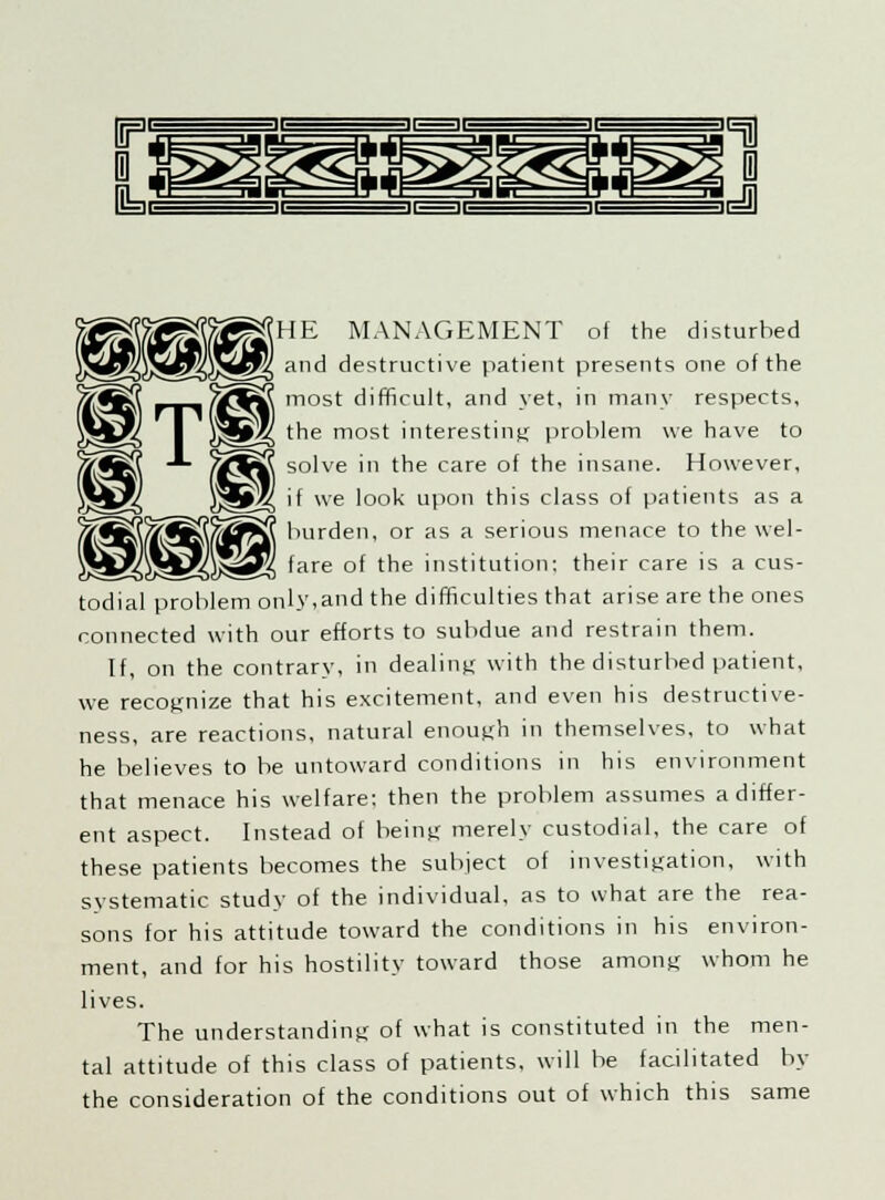 (HE MANAGEMENT of the disturbed and destructive patient presents one of the most difficult, and yet, in many respects, the most interesting problem we have to solve in the care of the insane. However, if we look upon this class of patients as a burden, or as a serious menace to the wel- fare of the institution; their care is a cus- todial problem only,and the difficulties that arise are the ones connected with our efforts to subdue and restrain them. If, on the contrary, in dealing with the disturbed patient, we recognize that his excitement, and even his destructive- ness, are reactions, natural enough in themselves, to what he believes to be untoward conditions in his environment that menace his welfare; then the problem assumes a differ- ent aspect. Instead of being merely custodial, the care of these patients becomes the subject of investigation, with systematic study of the individual, as to what are the rea- sons for his attitude toward the conditions in his environ- ment, and for his hostility toward those among whom he lives. The understanding of what is constituted in the men- tal attitude of this class of patients, will be facilitated by the consideration of the conditions out of which this same