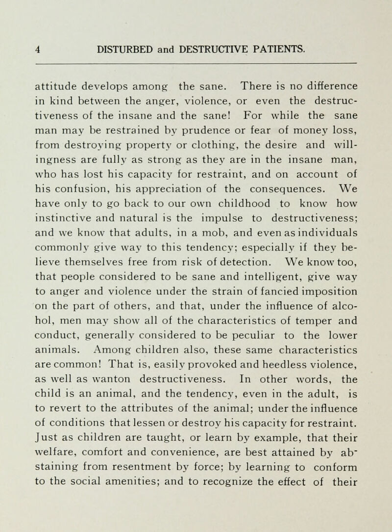 attitude develops among the sane. There is no difference in kind between the anger, violence, or even the destruc- tiveness of the insane and the sane! For while the sane man may be restrained by prudence or fear of money loss, from destroying property or clothing, the desire and will- ingness are fully as strong as they are in the insane man, who has lost his capacity for restraint, and on account of his confusion, his appreciation of the consequences. We have only to go back to our own childhood to know how instinctive and natural is the impulse to destructiveness; and we know that adults, in a mob, and even as individuals commonly give way to this tendency; especially if they be- lieve themselves free from risk of detection. We know too, that people considered to be sane and intelligent, give way to anger and violence under the strain of fancied imposition on the part of others, and that, under the influence of alco- hol, men may show all of the characteristics of temper and conduct, generally considered to be peculiar to the lower animals. Among children also, these same characteristics are common! That is, easily provoked and heedless violence, as well as wanton destructiveness. fn other words, the child is an animal, and the tendency, even in the adult, is to revert to the attributes of the animal; under the influence of conditions that lessen or destroy his capacity for restraint. Just as children are taught, or learn by example, that their welfare, comfort and convenience, are best attained by ab staining from resentment by force; by learning to conform to the social amenities; and to recognize the effect of their