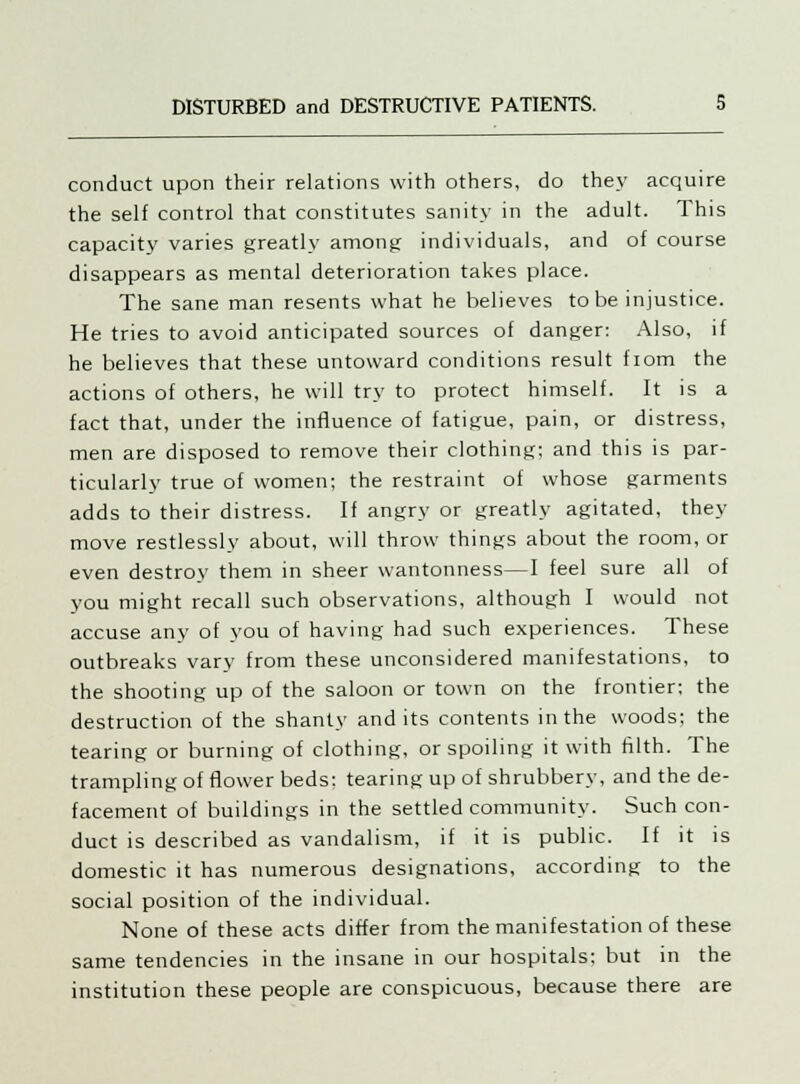 conduct upon their relations with others, do they acquire the self control that constitutes sanity in the adult. This capacity varies greatly among individuals, and of course disappears as mental deterioration takes place. The sane man resents what he believes to be injustice. He tries to avoid anticipated sources of danger: Also, if he believes that these untoward conditions result fiom the actions of others, he will try to protect himself. It is a fact that, under the influence of fatigue, pain, or distress, men are disposed to remove their clothing; and this is par- ticularly true of women; the restraint of whose garments adds to their distress. If angry or greatly agitated, they move restlessly about, will throw things about the room, or even destroy them in sheer wantonness—I feel sure all of you might recall such observations, although I would not accuse any of you of having had such experiences. These outbreaks vary from these unconsidered manifestations, to the shooting up of the saloon or town on the frontier: the destruction of the shanty and its contents in the woods; the tearing or burning of clothing, or spoiling it with filth. The trampling of flower beds: tearing up of shrubbery, and the de- facement of buildings in the settled community. Such con- duct is described as vandalism, if it is public. If it is domestic it has numerous designations, according to the social position of the individual. None of these acts differ from the manifestation of these same tendencies in the insane in our hospitals; but in the institution these people are conspicuous, because there are