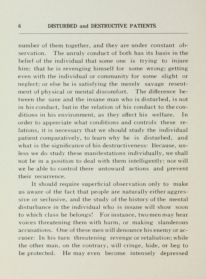 number of them together, and they are under constant ob- servation. The unruly conduct of both has its basis in the belief of the individual that some one is trying to injure him: that he is revenging himself for some wrong; getting even with the individual or community for some slight or neglect; or else he is satisfying the merelv savage resent- ment of physical or mental discomfort. The difference be- tween the sane and the insane man who is disturbed, is not in his conduct, but in the relation of his conduct to the con- ditions in his environment, as they affect his welfare. In order to appreciate what conditions and controls these re- lations, it is necessary that we should study the individual patient comparatively, to learn why he is disturbed, and what is the significance of his destructiveness: Because, un- less we do study these manifestations individually, we shall not be in a position to deal with them intelligently; nor will we be able to control there untoward actions and prevent their recurrence. It should require superficial observation only to make us aware of the fact that people are naturally either aggres- sive or seclusive, and the study of the history of the mental disturbance in the individual who is insane will show soon to which class he belongs! For instance, two men may hear voices threatening them with harm, or making slanderous accusations. One of these men will denounce his enemy or ac- cuser: In his turn threatening revenge or retaliation; while the other man, on the contrary, will cringe, hide, or beg to be protected. He may even become intensely depressed