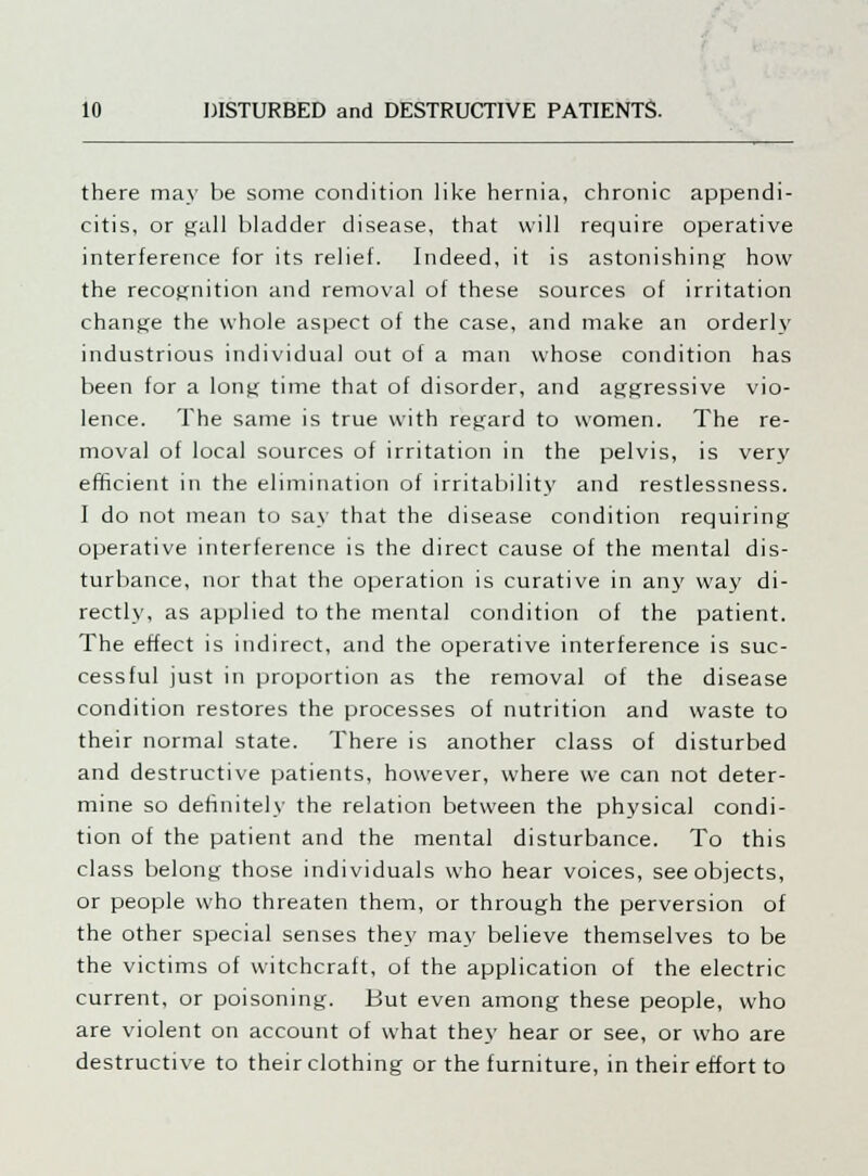 there may be some condition like hernia, chronic appendi- citis, or ^all bladder disease, that will require operative interference for its relief. fndeed, it is astonishing how the recognition and removal of these sources of irritation change the whole aspect of the case, and make an orderly industrious individual out of a man whose condition has been for a long time that of disorder, and aggressive vio- lence. The same is true with regard to women. The re- moval of local sources of irritation in the pelvis, is very efficient in the elimination of irritability and restlessness. I do not mean to say that the disease condition requiring operative interference is the direct cause of the mental dis- turbance, nor that the operation is curative in any way di- rectly, as applied to the mental condition of the patient. The effect is indirect, and the operative interference is suc- cessful just in proportion as the removal of the disease condition restores the processes of nutrition and waste to their normal state. There is another class of disturbed and destructive patients, however, where we can not deter- mine so definitely the relation between the physical condi- tion of the patient and the mental disturbance. To this class belong those individuals who hear voices, see objects, or people who threaten them, or through the perversion of the other special senses they may believe themselves to be the victims of witchcraft, of the application of the electric current, or poisoning. But even among these people, who are violent on account of what they hear or see, or who are destructive to their clothing or the furniture, in their effort to