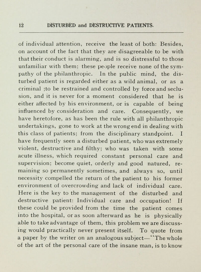 of individual attention, receive the least of both: Besides, on account of the fact that they are disagreeable to be with that their conduct is alarming, and is so distressful to those unfamiliar with them; these people receive none of the sym- pathy of the philanthropic. In the public mind, the dis- turbed patient is regarded either as a wild animal, or as a criminal ;to be restrained and controlled by force and seclu- sion, and it is never for a moment considered that he is either affected by his environment, or is capable of being influenced by consideration and care. Consequently, we have heretofore, as has been the rule with all philanthropic undertakings, gone to work at the wrong end in dealing with this class of patients; from the disciplinary standpoint. I have frequently seen a disturbed patient, who was extremely violent, destructive and filthy; who was taken with some acute illness, which required constant personal care and supervision; become quiet, orderly and good natured, re- maining so permanently sometimes, and always so, until necessity compelled the return of the patient to his former environment of overcrowding and lack of individual care. Here is the key to the management of the disturbed and destructive patient: Individual care and occupation! If these could be provided from the time the patient comes into the hospital, or as soon afterward as he is physically able to take advantage of them, this problem we are discuss- ing would practically never present itself. To quote from a paper by the writer on an analogous subject—The whole of the art of the personal care of the insane man, is to know