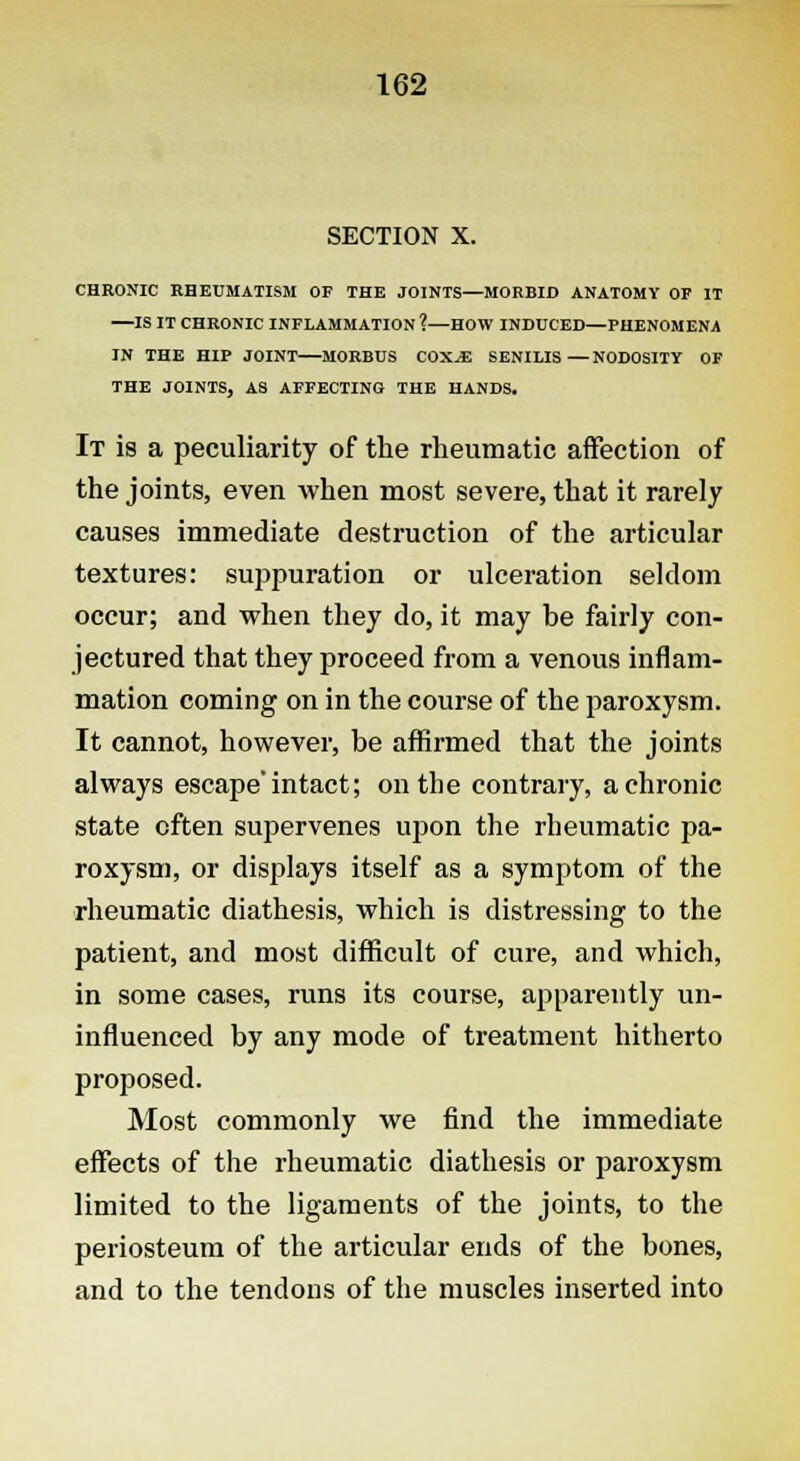 SECTION X. CHRONIC RHEUMATISM OF THE JOINTS—MORBID ANATOMY OF IT —IS IT CHRONIC INFLAMMATION ?—HOW INDUCED—PHENOMENA IN THE HIP JOINT—MORBUS COX.3E SENILIS—NODOSITY OF THE JOINTS, AS AFFECTING THE HANDS. It is a peculiarity of the rheumatic affection of the joints, even when most severe, that it rarely causes immediate destruction of the articular textures: suppuration or ulceration seldom occur; and when they do, it may be fairly con- jectured that they proceed from a venous inflam- mation coming on in the course of the paroxysm. It cannot, however, be affirmed that the joints always escape* intact; on the contrary, a chronic state often supervenes upon the rheumatic pa- roxysm, or displays itself as a symptom of the rheumatic diathesis, which is distressing to the patient, and most difficult of cure, and which, in some cases, runs its course, apparently un- influenced by any mode of treatment hitherto proposed. Most commonly we find the immediate effects of the rheumatic diathesis or paroxysm limited to the ligaments of the joints, to the periosteum of the articular ends of the bones, and to the tendons of the muscles inserted into