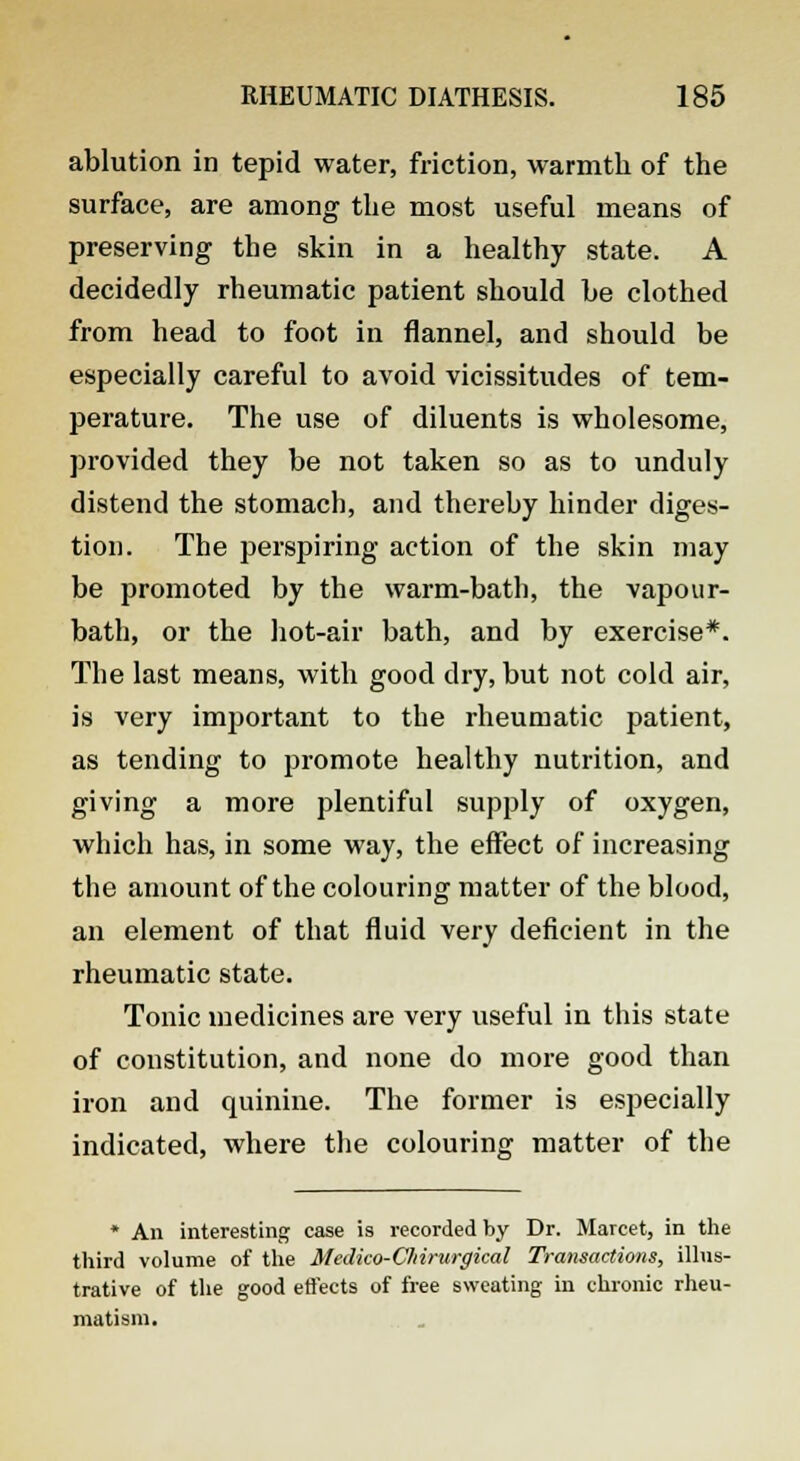 ablution in tepid water, friction, warmth of the surface, are among the most useful means of preserving the skin in a healthy state. A decidedly rheumatic patient should be clothed from head to foot in flannel, and should be especially careful to avoid vicissitudes of tem- perature. The use of diluents is wholesome, provided they be not taken so as to unduly distend the stomach, and thereby hinder diges- tion. The perspiring action of the skin may be promoted by the warm-bath, the vapour- bath, or the hot-air bath, and by exercise*. The last means, with good dry, but not cold air, is very important to the rheumatic patient, as tending to promote healthy nutrition, and giving a more plentiful supply of oxygen, which has, in some way, the effect of increasing the amount of the colouring matter of the blood, an element of that fluid very deficient in the rheumatic state. Tonic medicines are very useful in this state of constitution, and none do more good than iron and quinine. The former is especially indicated, where the colouring matter of the * An interesting case is recorded by Dr. Marcet, in the third volume of the Medico-Cliirurgical Transactions, illus- trative of the good effects of free sweating in chronic rheu- matism.