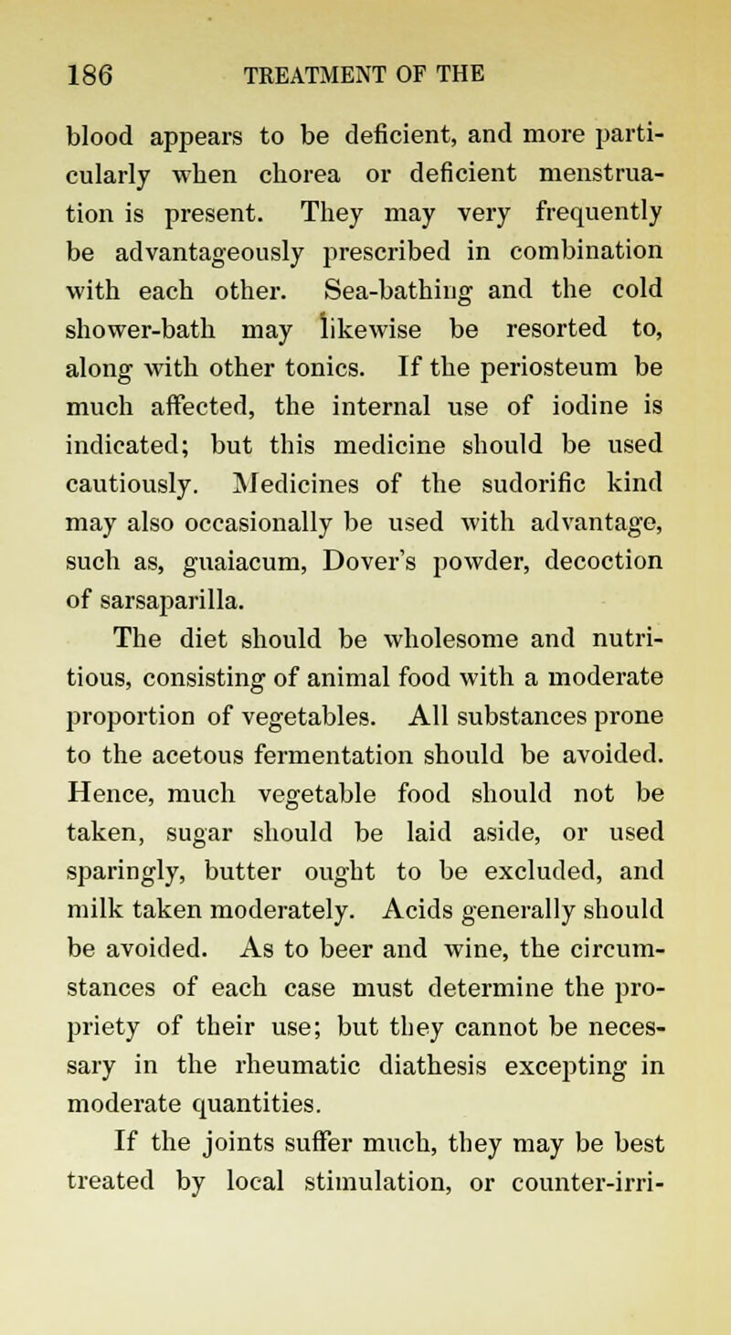 blood appears to be deficient, and more parti- cularly when chorea or deficient menstrua- tion is present. They may very frequently be advantageously prescribed in combination with each other. Sea-bathing and the cold shower-bath may likewise be resorted to, along with other tonics. If the periosteum be much affected, the internal use of iodine is indicated; but this medicine should be used cautiously. Medicines of the sudorific kind may also occasionally be used with advantage, such as, guaiacum, Dover's powder, decoction of sarsaparilla. The diet should be wholesome and nutri- tious, consisting of animal food with a moderate proportion of vegetables. All substances prone to the acetous fermentation should be avoided. Hence, much vegetable food should not be taken, sugar should be laid aside, or used sparingly, butter ought to be excluded, and milk taken moderately. Acids generally should be avoided. As to beer and wine, the circum- stances of each case must determine the pro- priety of their use; but they cannot be neces- sary in the rheumatic diathesis excejiting in moderate quantities. If the joints suffer much, they may be best treated by local stimulation, or counter-irri-