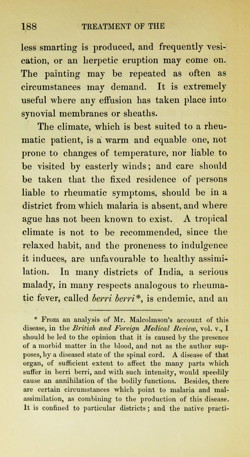 less smarting is produced, and frequently vesi- cation, or an herpetic eruption may come on. The painting may be repeated as often as circumstances may demand. It is extremely useful where any effusion has taken place into synovial membranes or sheaths. The climate, which is best suited to a rheu- matic patient, is a warm and equable one, not prone to changes of temperature, nor liable to be visited by easterly winds; and care should be taken that the fixed residence of persons liable to rheumatic symptoms, should be in a district from which malaria is absent, and where ague has not been known to exist. A tropical climate is not to be recommended, since the relaxed habit, and the proneness to indulgence it induces, are unfavourable to healthy assimi- lation. In many districts of India, a serious malady, in many respects analogous to rheuma- tic fever, called berri berri*, is endemic, and an * From an analysis of Mr. Malcolmson's account of this disease, in the British and Foreign Medical Review, vol. v., I should be led to the opinion that it is caused by the presence of a morbid matter in the blood, and not as the author sup- poses, by a diseased state of the spinal cord. A disease of that organ, of sufficient extent to affect the many parts which suffer in berri berri, and with such intensity, would speedily cause an annihilation of the bodily functions. Besides, there are certain circumstances which point to malaria and mal- assimilation, as combining to the production of this disease. It is confined to particular districts; and the native practi-