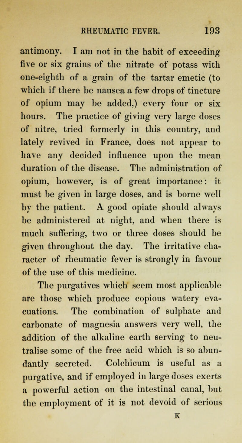 antimony. I am not in the habit of exceeding five or six grains of the nitrate of potass with one-eighth of a grain of the tartar emetic (to which if there be nausea a few drops of tincture of opium may be added,) every four or six hours. The practice of giving very large doses of nitre, tried formerly in this country, and lately revived in France, does not appear to have any decided influence upon the mean duration of the disease. The administration of opium, however, is of great importance: it must be given in large doses, and is borne well by the patient. A good opiate should always be administered at night, and when there is much suffering, two or three doses should be given throughout the day. The irritative cha- racter of rheumatic fever is strongly in favour of the use of this medicine. The purgatives which seem most applicable are those which produce copious watery eva- cuations. The combination of sulphate and carbonate of magnesia answers very well, the addition of the alkaline earth serving to neu- tralise some of the free acid which is so abun- dantly secreted. Colchicum is useful as a purgative, and if employed in large doses exerts a powerful action on the intestinal canal, but the employment of it is not devoid of serious K