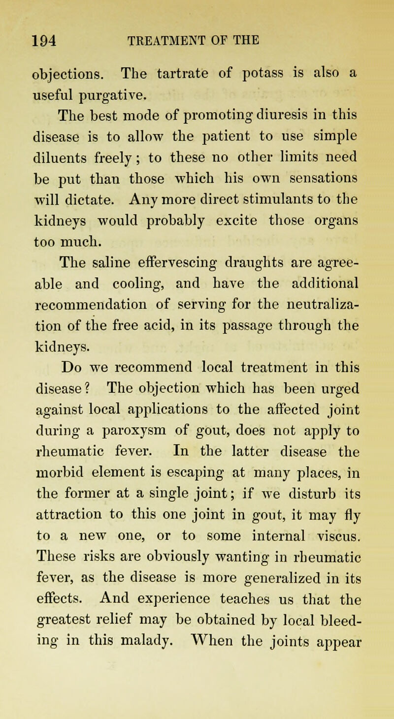 objections. The tartrate of potass is also a useful purgative. The best mode of promoting diuresis in this disease is to allow the patient to use simple diluents freely; to these no other limits need be put than those which his own sensations will dictate. Any more direct stimulants to the kidneys would probably excite those organs too much. The saline effervescing draughts are agree- able and cooling, and have the additional recommendation of serving for the neutraliza- tion of the free acid, in its passage through the kidneys. Do we recommend local treatment in this disease ? The objection which has been urged against local applications to the affected joint during a paroxysm of gout, does not apply to rheumatic fever. In the latter disease the morbid element is escaping at many places, in the former at a single joint; if we disturb its attraction to this one joint in gout, it may fly to a new one, or to some internal viscus. These risks are obviously wanting in rheumatic fever, as the disease is more generalized in its effects. And experience teaches us that the greatest relief may be obtained by local bleed- ing in this malady. When the joints appear