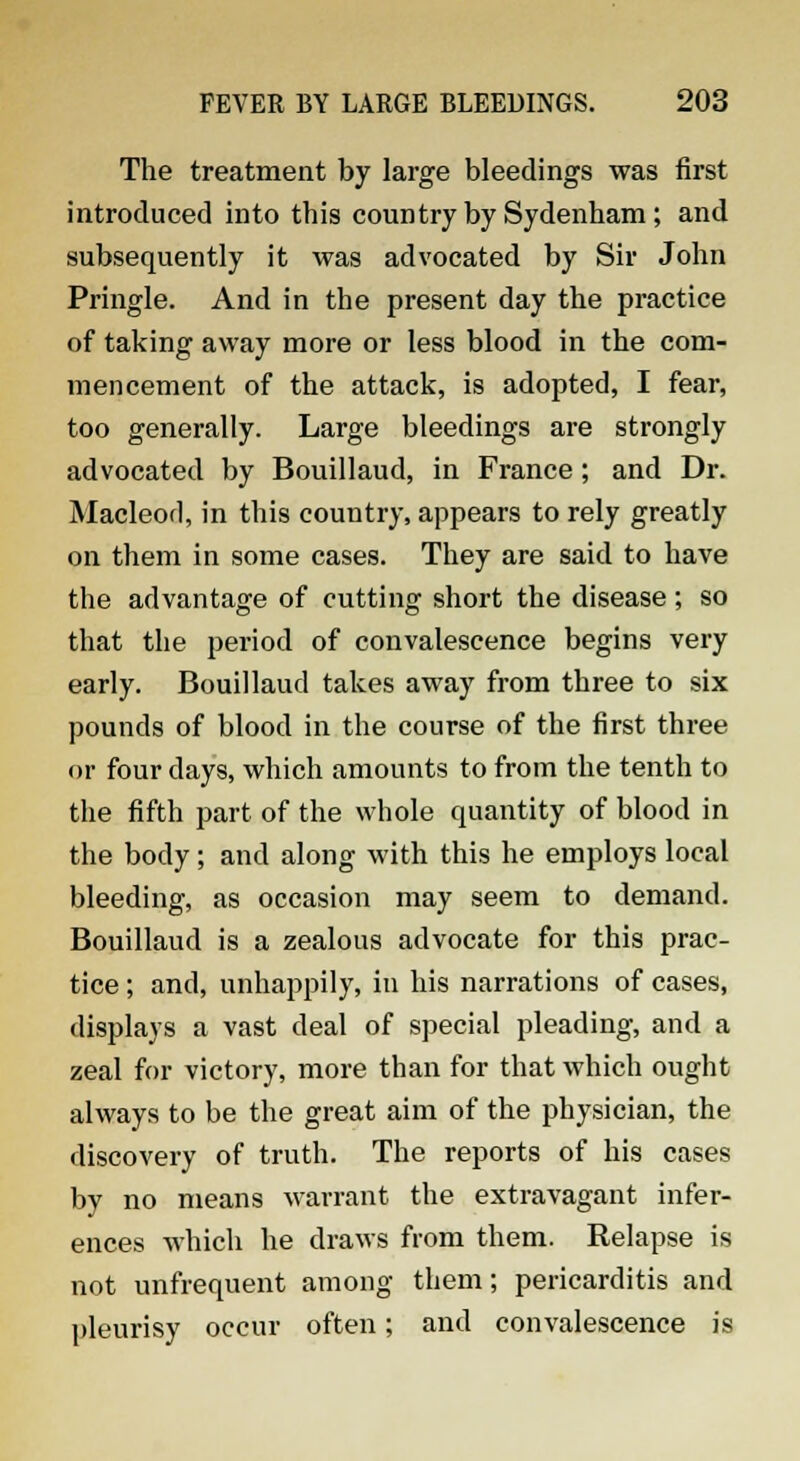 The treatment by large bleedings was first introduced into this country by Sydenham; and subsequently it was advocated by Sir John Pringle. And in the present day the practice of taking away more or less blood in the com- mencement of the attack, is adopted, I fear, too generally. Large bleedings are strongly advocated by Bouillaud, in France; and Dr. Macleod, in this country, appears to rely greatly on them in some cases. They are said to have the advantage of cutting short the disease; so that the period of convalescence begins very early. Bouillaud takes away from three to six pounds of blood in the course of the first three or four days, which amounts to from the tenth to the fifth part of the whole quantity of blood in the body; and along with this he employs local bleeding, as occasion may seem to demand. Bouillaud is a zealous advocate for this prac- tice ; and, unhappily, in his narrations of cases, displays a vast deal of special pleading, and a zeal for victory, more than for that which ought always to be the great aim of the physician, the discovery of truth. The reports of his cases by no means warrant the extravagant infer- ences which he draws from them. Relapse is not unfrequent among them; pericarditis and pleurisy occur often; and convalescence is