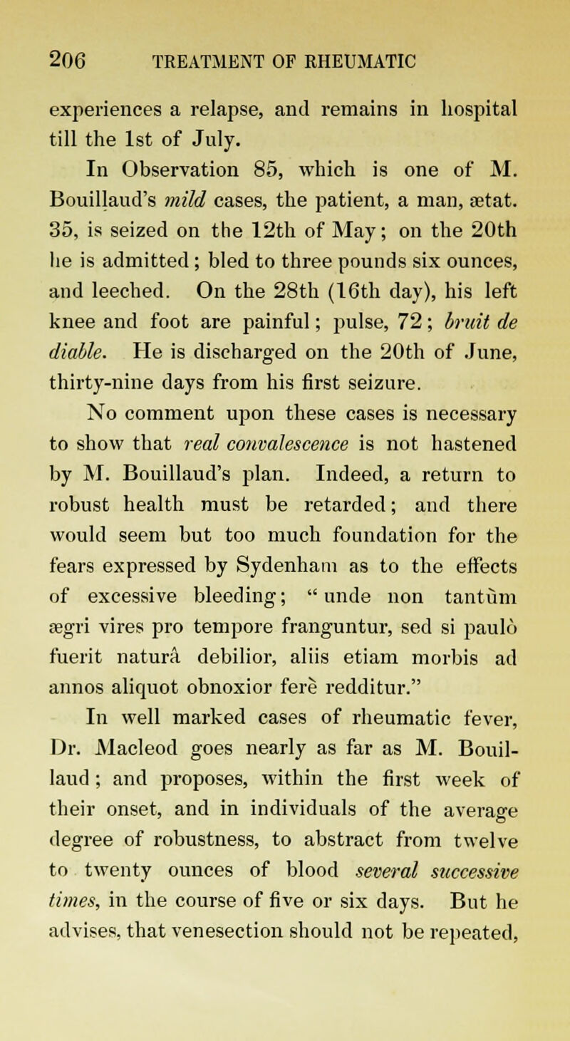 experiences a relapse, and remains in hospital till the 1st of July. In Observation 85, which is one of M. Bouillaud's mild cases, the patient, a man, aetat. 35, is seized on the 12th of May; on the 20th lie is admitted; bled to three pounds six ounces, and leeched. On the 28th (16th day), his left knee and foot are painful; pulse, 72; bruit de diable. He is discharged on the 20th of June, thirty-nine days from his first seizure. No comment upon these cases is necessary to show that real convalescence is not hastened by M. Bouillaud's plan. Indeed, a return to robust health must be retarded; and there would seem but too much foundation for the fears expressed by Sydenham as to the effects of excessive bleeding;  unde non tantum segri vires pro tempore franguntur, sed si paulo merit natura debilior, aliis etiam morbis ad annos aliquot obnoxior fere redditur. In well marked cases of rheumatic fever, Dr. Macleod goes nearly as far as M. Bouil- laud; and proposes, within the first week of their onset, and in individuals of the average degree of robustness, to abstract from twelve to twenty ounces of blood several successive times, in the course of five or six days. But he advises, that venesection should not be repeated,