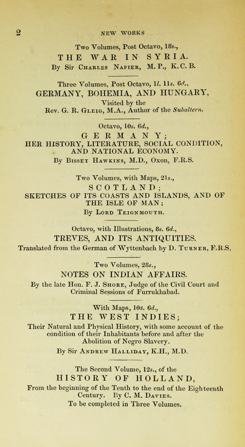 Two Volumes, Post Octavo, 18s., THE WAR IN SYRIA. By Sir Charles Napier, M. P., K.C. B. Three Volumes, Post Octavo, 1/. lis. 6<*., GERMANY, BOHEMIA, AND HUNGARY, Visited by the Rev. G. R. Oleic, M.A., Author of the Subaltern. Octavo, 10s. Crf., GERMANY; HER HISTORY, LITERATURE, SOCIAL CONDITION, AND NATIONAL ECONOMY. By Bisset Hawkins, M.D., Oxon, F.R.S. Two Volumes, with Maps, 21s., SCOTLAND; SKETCHES OF ITS COASTS AND ISLANDS, AND OF THE ISLE OF MAN; By Lord Teignmouth. Octavo, with Illustrations, 8s. 6d., TREVES, AND ITS ANTIQUITIES. Translated from the German of Wyttenbach by D. Turner, F.R.S. Two Volumes, 28s., NOTES ON INDIAN AFFAIRS. By the late Hon. F. J. Shore, Judge of the Civil Court and Criminal Sessions of Furrukhabad. With Maps, 10s. 6d., THE WEST INDIES; Their Natural and Physical History, with some account of the condition of their Inhabitants before and after the Abolition of Negro Slavery. By Sir Andrew Halliday, K.H., M.D. The Second Volume, 12s., of the HISTORY OF HOLLAND, From the beginning of the Tenth to the end of the Eighteenth Century. By C. M, Davie s. To be completed in Three Volumes.