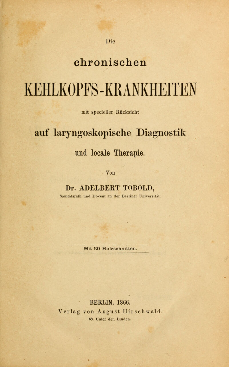 Die chronischen KEHLKOPFS-KRANKHEITEN mit specieller Rücksicht auf laryngoskopische Diagnostik und locale Therapie. Von Dr. ADELBERT TOBOLD, Sanitätsrath und Docent an der Berliner Universität. Mit 20 Holzschnitten. BERLIN, 1866. Verlag von August Hirschwald. 68. Unter den Linden.