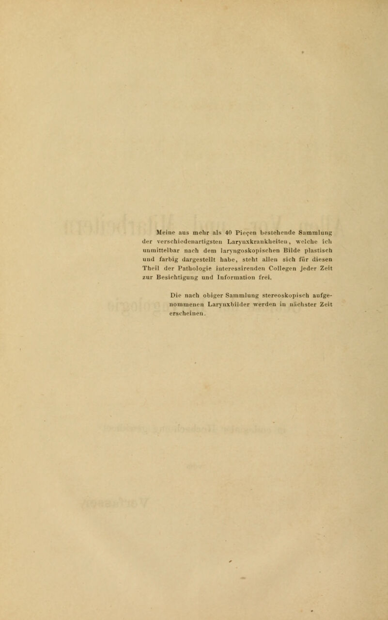 Meine aus mehr als 40 Piecen bestehende Sammlung der verschiedenartigsten Laryuxkrankheitcn, welche ich unmittelbar nach dem laryngoskopischen Bilde plastisch und farbig dargestellt habe, steht allen sich für diesen Theil der Pathologie interessirenden Collegen jeder Zeit zur Besichtigung und Information frei. Die nach obiger Sammlung stereoskopisch aufge- nommenen Larynxbilder werden in nächster Zeit erscheinen.