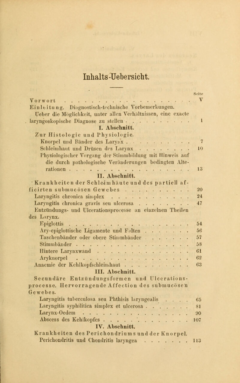 Inhalts -Uebersicht. Seite Vorwort V Einleitung. Diagnostisch-technische Vorbemerkungen. Ueber die Möglichkeit, unter allen Verhältnissen, eine exacte laryngoskopische Diagnose zu stellen 1 I. Abschnitt. Zur Histologie und Physiologie. Knorpel und Bänder des Larynx 7 Schleimhaut und Drüsen des Larynx 10 Physiologischer Vorgang der Stimmbildung mit Hinweis auf die durch pathologische Veränderungen bedingten Alte- rationen 13 II. Abschnitt. • Krankheiten der Schleimhäute und des partiell af- ficirten submucösen Gewebes 20 Laryngitis chronica simplex 24 Laryngitis chronica gravis seu ulcerosa 47 Entzündungs- und Ulcerationsprocesse an einzelnen Theilen des Larynx. Epiglottis 54 Ary-epiglottische Ligamente und Fürten 56 Taschenbänder oder obere Stimmbänder 57 Stimmbänder 58 Hintere Larynxwand 61 Aryknorpel 62 Anaemie der Kchlkopfschleimhaut 63 III. Abschnitt. Secundäre Entzündungsformen und Ulcerations- processe. Hervorragende Affection des submucösen Gewebes. Laryngitis tuberculosa seu Phthisis laryngealis .... 65 Laryngitis syphilitica simplex et ulcerosa 81 Larynx-Oedem 00 Abscess des Kehlkopfes ' 107 IV. Abschnitt. Krankheiten des Perichondriums und der Knorpel. Perichondritis und Chondritis laryngea 113
