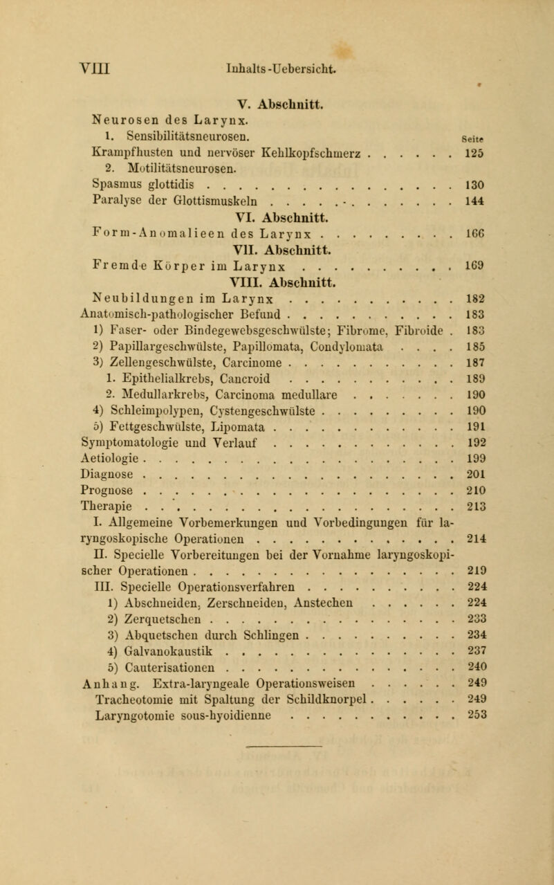 » V. Abschnitt. Neurosen des Larynx. 1. Sensibilitätsneurosen. Seite Krainpfhusten und nervöser Kehlkopfschinerz 125 2. Mutilitätsneurosen. Spasmus glottidis 130 Paralyse der Glottismuskeln • 144 VI. Abschnitt. Form-Anomalieen des Larynx 166 VII. Abschnitt. Fremde Körper im Larynx 169 VIII. Abschnitt. Neubildungen im Larynx 182 Anatumisch-pathulogischer Befund 183 1) Faser- oder Bindegewebsgeschwülste; Fibrome, Fibmide . 183 2) Papillargeschwülste, Papillomata, Condylomata .... 185 3) Zellengeschwülste, Carcinome 187 1. Epithelialkrebs, Cancroid 189 2. Medullarkrebs, Carcinoma medulläre 190 4) Schleimpolypen, Cystengeschwülste 190 ö) Fettgeschwülste, Lipomata 191 Symptomatologie und Verlauf 192 Aetiologie 199 Diagnose 201 Prognose 210 Therapie . 213 I. Allgemeine Vorbemerkungen und Vorbedingungen für la- ryngoskopische Operationen 214 II. Specielle Vorbereitungen bei der Vornahme laryngoskopi- scher Operationen 219 III. Specielle Operationsverfahren 224 1) Abschneiden, Zerschneiden, Anstechen 224 2) Zerquetschen 233 3) Abquetschen durch Schlingen 234 4) Galvanokaustik 237 5) Cauterisationen 240 Anhang. Extra-laryngeale Operationsweisen ...... 249 Tracheotomie mit Spaltung der Schildknorpel 249 Laryngotomie sous-hyoidienne 253