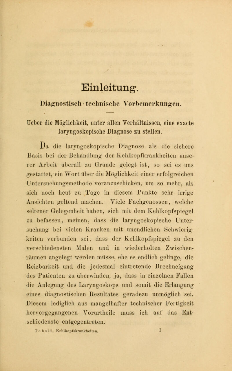 Einleitung». Diagnostisch - technische Vorbemerkungen. lieber die Möglichkeit, unter allen Verhältnissen, eine exacte laryngoskopische Diagnose zu stellen. Da die laryngoskopische Diagnose als die sichere Basis bei der Behandlung der Kehlkopfkrankheiten unse- rer Arbeit überall zu Grunde gelegt ist, so sei es uns gestattet, ein Wort über die Möglichkeit einer erfolgreichen Untersuchungsmethode voranzuschicken, um so mehr, als sich noch heut zu Tage in diesem Punkte sehr irrige Ansichten geltend machen. Viele Fachgenossen, welche seltener Gelegenheit haben, sich mit dem Kehlkopfspiegel zu befassen, meinen, dass die laryngoskopische Unter- suchung bei vielen Kranken mit unendlichen Schwierig- keiten verbunden sei, dass der Kehlkopfspiegel zu den verschiedensten Malen und in wiederholten Zwischen- räumen angelegt werden müsse, ehe es endlich gelinge, die Reizbarkeit und die jedesmal eintretende Brechneigung des Patienten zu überwinden, ja, dass in einzelnen Fällen die Anlegung des Laryngoskops und somit die Erlangung eines diagnostischen Resultates geradezu unmöglich sei. Diesem lediglich aus mangelhafter technischer Fertigkeit hervorgegangenen Vorurtheile muss ich auf das Ent- schiedenste entgegentreten.