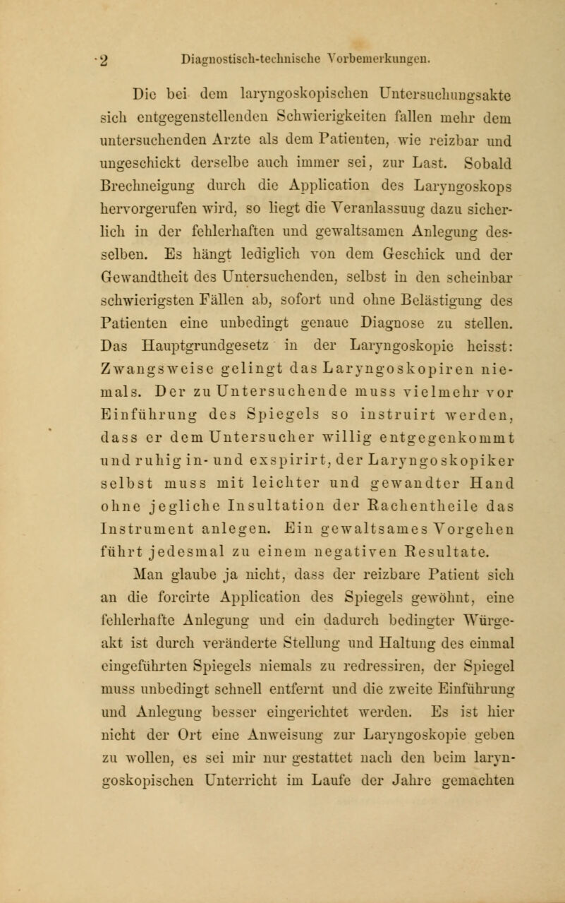Die bei dem laryngoskopischen Untersuchungsakte sich entgegenstellenden Schwierigkeiten fallen mehr dem untersuchenden Arzte als dem Patienten, wie reizbar und ungeschickt derselbe auch immer sei, zur Last. Sobald Brechneigung durch die Application des Laryngoskops hervorgerufen wird, so liegt die Veranlassung dazu sicher- lich in der fehlerhaften und gewaltsamen Anlegung des- selben. Es hängt lediglich von dem Geschick und der Gewandtheit des Untersuchenden, selbst in den scheinbar schwierigsten Fällen ab, sofort und ohne Belästigung des Patienten eine unbedingt genaue Diagnose zu stellen. Das Hauptgrundgesetz in der Laryngoskopie heisst: Zwangsweise gelingt das Laryngoskopien nie- mals. Der zu Untersuchende muss vielmehr vor Einführung des Spiegels so instruirt werden, dass er dem Untersucher willig entgegenkommt und ruhig in- und exspirirt, der Laryngoskopiker selbst muss mit leichter und gewandter Hand ohne jegliche Insultation der Rachentheile das Instrument anlegen. Ein gewaltsames Vorgehen führt jedesmal zu einem negativen Resultate. Man glaube ja nicht, dass der reizbare Patient sich an die forcirte Application des Spiegels gewöhnt, eine fehlerhafte Anlegung und ein dadurch bedingter Würge- akt ist durch veränderte Stellung und Haltung des einmal eingeführten Spiegels niemals zu redressiren, der Spiegel muss unbedingt schnell entfernt und die zweite Einführung und Anlegung besser eingerichtet werden. Es ist hier nicht der Ort eine Anweisung zur Laryngoskopie geben zu wollen, es sei mir nur gestattet nach den beim laryn- goskopischen Unterricht im Laufe der Jahre gemachten