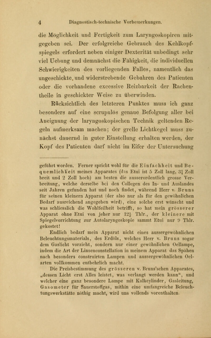 die Möglichkeit und Fertigkeit zum Laryngoskopiren mit- gegeben sei. Der erfolgreiche Gebrauch des Kehlkopf- spiegels erfordert neben einiger Dexterität unbedingt sehr viel Uelmng und demnächst die Fähigkeit, die individuellen Schwierigkeiten des vorliegenden Falles, namentlich das ungeschickte, und widerstrebende Gebahren des Patienten oder die vorhandene excessive Reizbarkeit der Rachen- theile in geschickter Weise zu überwinden. Rücksichtlich des letzteren Punktes muss ich ganz besonders auf eine scrupulös genaue Befolgung aller bei Aneignung der laryngoskopischen Technik geltenden Re- geln aufmerksam machen; der grelle Lichtkegel muss zu- nächst dauernd in guter Einstellung erhalten werden, der Kopf des Patienten darf nicht im Eifer der Untersuchung geführt worden. Ferner spricht wohl für die Einfachheit und Be- quemlichkeit meines Apparates (das Etui ist 5 Zoll lang, 3{ Zoll breit und 2 Zoll hoch) am besten die ausserordentlich grosse Ver- breitung, welche derselbe bei den Collegen des In- und Auslandes seit Jahren gefunden hat und noch findet, während Herr v. Bruns für seinen kleinern Apparat (der also nur als für den gewöhnlichen Bedarf ausreichend angegeben wird), eine solche erst wünscht und was schliesslich die Wohlfeilheit betrifft, so hat mein grösserer Apparat ohne Etui von jeher nur 12^ Thlr., der kleinere mit Spiegelvorrichtung zur Autolaryngoskopie sammt Etui nur tt Thlr. gekostet! Endlich bedarf mein Apparat nicht eines aussergewöhnlichen Beleuchtungsmaterials, des Erdöls, welches Herr v. Bruns sogar dem Gaslicht vorzieht, sondern nur einer gewöhnlichen Oellampe, indem die Art der Linsenconstellation in meinem Apparat das Spähen nach besonders construirten Lampen und aussergewöhnlichen Oel- arten vollkommen entbehrlich macht. Die Preisbestimmung des grösseren v. Bruns'schen Apparates, „dessen Licht erst Alles leistet, was verlangt werden kann, und welcher eine ganz besondere Lampe mit Kalkcvlinder, Gasleitung, Gasometer für Sauerstoffgas, mithin eine umfangreiche Beleuch- tungswerkstätte nöthig macht, wird uns vollends vorenthalten.