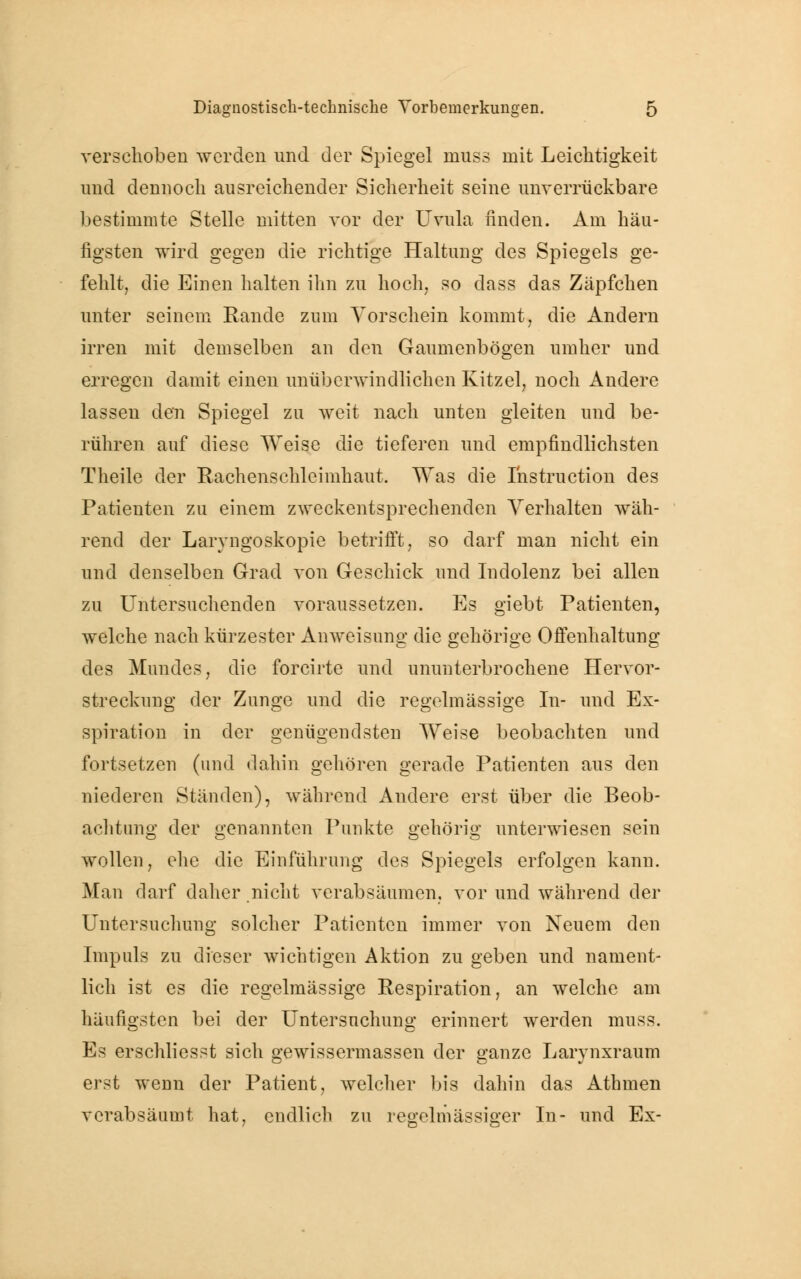 verschoben werden und der Spiegel niuss mit Leichtigkeit und dennoch ausreichender Sicherheit seine unverrückbare bestimmte Stelle mitten vor der Uvula finden. Am häu- figsten wird gegen die richtige Haltung des Spiegels ge- fehlt, die Einen halten ihn zu hoch, so dass das Zäpfchen unter seinem Rande zum Vorschein kommt, die Andern irren mit demselben an den Gaumenbögen umher und erregen damit einen unüberwindlichen Kitzel, noch Andere lassen den Spiegel zu weit nach unten gleiten und be- rühren auf diese Weise die tieferen und empfindlichsten Theile der Rachenschleimhaut. Was die Instruction des Patienten zu einem zweckentsprechenden Verhalten wäh- rend der Laryngoskopie betrifft, so darf man nicht ein und denselben Grad von Geschick und Indolenz bei allen zu Untersuchenden voraussetzen. Es giebt Patienten, welche nach kürzester Anweisung die gehörige Offenhaltung des Mundes, die forcirte und ununterbrochene Hervor- streckung der Zunge und die regelmässige In- und Ex- spiration in der genügendsten Weise beobachten und fortsetzen (und dahin gehören gerade Patienten aus den niederen Ständen), während Andere erst über die Beob- achtung der genannten Punkte gehörig unterwiesen sein wollen, ehe die Einführung des Spiegels erfolgen kann. Man darf daher nicht verabsäumen, vor und während der Untersuchung solcher Patienten immer von Neuem den Impuls zu dieser wichtigen Aktion zu geben und nament- lich ist es die regelmässige Respiration, an welche am häufigsten bei der Untersuchung erinnert werden muss. Es erschliesst sich gewissermassen der ganze Larynxraum erst wenn der Patient, welcher bis daliin das Athmen verabsäumt hat, endlich zu regelmässiger In- und Ex-