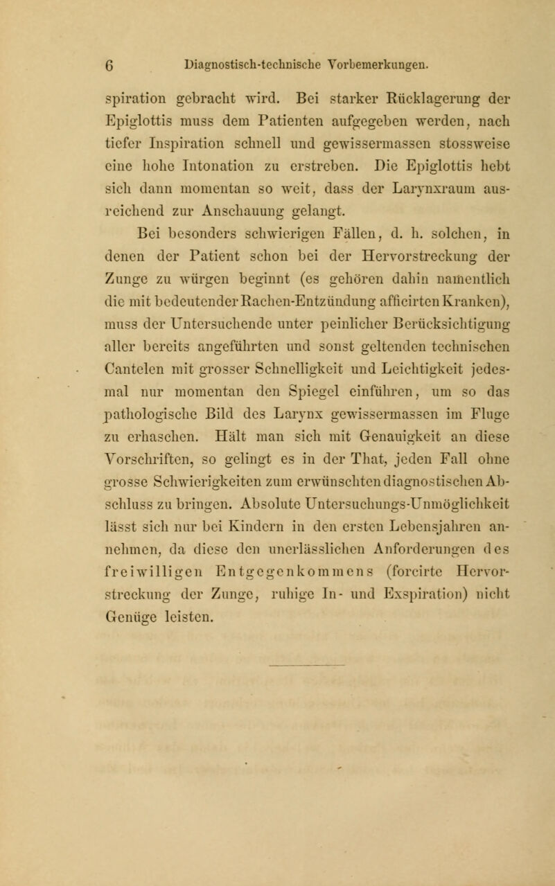 spiration gebracht wird. Bei starker Rücklagerung der Epiglottis muss dem Patienten aufgegeben werden, nach tiefer Inspiration schnell und gewissermassen stossweise eine hohe Intonation zu erstreben. Die Epiglottis hebt sich dann momentan so weit, dass der Larynxraum aus- reichend zur Anschauung gelangt. Bei besonders schwierigen Fällen, d. h. solchen, in denen der Patient schon bei der Hervorstreckung der Zunge zu würgen beginnt (es gehören dahin namentlich die mit bedeutender Rachen-Entzündung afficirten Kranken), muss der Untersuchende unter peinlicher Berücksichtigung aller bereits angeführten und sonst geltenden technischen Cantelen mit grosser Schnelligkeit und Leichtigkeit jedes- mal nur momentan den Spiegel einführen, um so das pathologische Bild des Larynx gewissermassen im Fluge zu erhaschen. Hält man sich mit Genauigkeit an diese Vorschriften, so gelingt es in der That7 jeden Fall ohne grosse Schwierigkeiten zum erwünschten diagnostischen Ab- schluss zu bringen. Absolute Untersuchungs-Unmöglichkeit lä-.-t sich nur bei Kindern in den ersten Lebensjahren an- nehmen, da diese den unerlässuchen Anforderungen des freiwilligen Entgegenkommens (forcirte Hervor- streckung der Zunge, ruhige In- und Exspiration) nicht Genüge leisten.