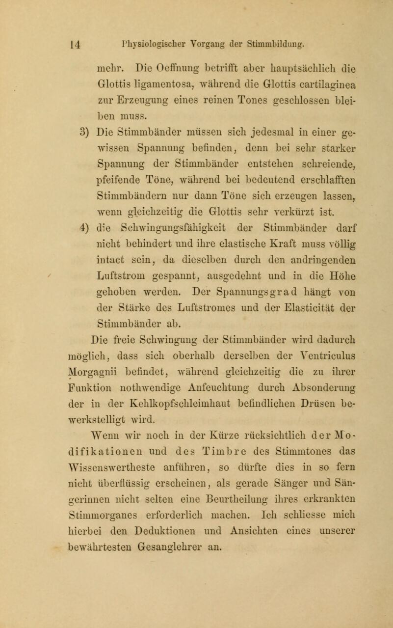 mehr. Die Oeffnung betrifft aber hauptsächlich die Glottis liganientosa, während die Glottis cartilaginea zur Erzeugung eines reinen Tones geschlossen blei- ben niuss. 3) Die Stimmbänder müssen sich jedesmal in einer ge- wissen Spannung befinden, denn bei sehr starker Spannung der Stimmbänder entstehen schreiende, pfeifende Töne, während bei bedeutend erschlafften Stimmbändern nur dann Töne sich erzeugen lassen, wenn gleichzeitig die Glottis sehr verkürzt ist. 4) die Schwingungsfähigkeit der Stimmbänder darf nicht behindert und ihre elastische Kraft niuss völlig intact sein, da dieselben durch den andringenden Luftstrom gespannt, ausgedehnt und in die Höhe gehoben werden. Der Spannungsgrad hängt von der Stärke des Luftstromes und der Elasticität der Stimmbänder ab. Die freie Schwingung der Stimmbänder wird dadurch möglich, dass sich oberhalb derselben der Ventriculus Morgagnii befindet, während gleichzeitig die zu ihrer Funktion nothwendige Anfeuchtung durch Absonderung der in der Kehlkopfschleimhaut befindlichen Drüsen be- werkstelligt wird. Wenn wir noch in der Kürze rücksichtlich der Mo- difikationen und des Timbre des Stimmtones das Wissenswerteste anführen, so dürfte dies in so fern nicht überflüssig erscheinen, als gerade Sänger und Sän- gerinnen nicht selten eine Beurtheilung ihres erkrankten Stimmorganes erforderlich machen. Ich Bchliesse mich hierbei den Deduktionen und Ansichten eines unserer bewährtesten Gesanglehrer an.