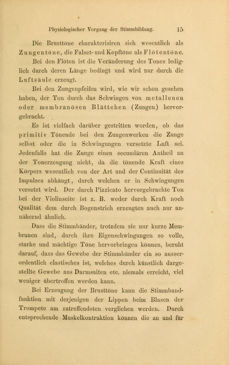 Die Brusttöne charakterisiren sich wesentlich als Zungentöne, die Falset- und Kopftöne als Flötentöne. Bei den Flöten ist die Veränderung des Tones ledig- lich durch deren Länge bedingt und wird nur durch die Luftsäule erzeugt. Bei den Zungenpfeifen wird, wie wir schon gesehen haben, der Ton durch das Schwingen von metallenen oder niembranösen Blättchen (Zungen) hervor- gebracht. Es ist vielfach darüber gestritten worden, ob das primitiv Tönende bei den Zungenwerken die Zunge selbst oder die in Schwingungen versetzte Luft sei. Jedenfalls hat die Zunge einen seeundären Antheil an der Tonerzeugung nicht, da die tönende Kraft eines Körpers wesentlich von der Art und der Continuität des Impulses abhängt, durch welchen er in Schwingungen versetzt wird. .Der durch Pizzicato hervorgebrachte Ton bei der Violiuseite ist z. B. weder durch Kraft noch Qualität dem durch Bogenstrich erzeugten auch nur an- nähernd ähnlich. Dass die Stimmbänder, trotzdem sie nur kurze Mem- branen sind, durch ihre Eigenschwingungen so volle, starke und mächtige Töne hervorbringen können, beruht darauf, dass das Gewebe der Stimmbänder ein so ausser- ordentlich elastisches ist, welches durch künstlich darge- stellte Gewebe aus Darmsaiten etc. niemals erreicht, viel weniger übertroffen werden kann. Bei Erzeugung der Brusttöne kann die Stimmband- funktion mit derjenigen der Lippen beim Blasen der Trompete am zutreffendsten verglichen werden. Durch entsprechende Muskelkontraktion können die an und für
