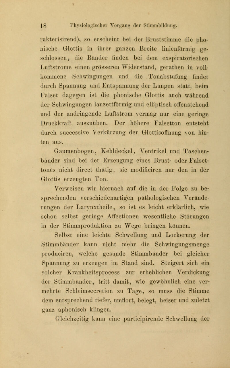 rakterisirend), so erscheint bei der Bruststimme die pko- nische Glottis in ihrer ganzen Breite linienförmig ge- schlossen, die Bänder finden bei dem exspiratorischen Luftstrome einen grösseren Widerstand, gerathen in voll- kommene Schwingungen und die Tonabstufung findet durch Spannung und Entspannung der Lungen statt, beim Falset dagegen ist die phonische Glottis auch während der Schwingungen lanzettförmig und elliptisch offenstehend und der andringende Luftstrom vermag nur eine geringe Druckkraft auszuüben. Der höhere Falsetton entsteht durch successive Verkürzung der Glottisöffnung von hin- ten aus. Gaumenbogen, Kehldeckel, Ventrikel und Taschen- bänder sind bei der Erzeugung eines Brust- oder Falset- tones nicht direct thätig, sie modificiren nur den in der Glottis erzeugten Ton. Verweisen wir hiernach auf die in der Folge zu be- sprechenden verschiedenartigen pathologischen Verände- rungen der Larynxtheile, so ist es leicht erklärlich, wie schon selbst geringe Affectionen wesentliche Störungen in der Stimmproduktion zu Wege bringen können. Selbst eine leichte Schwellung und Lockerung der Stimmbänder kann nicht mehr die Schwingungsmenge produciren, welche gesunde Stimmbänder bei gleicher Spannung zu erzeugen im Stand sind. Steigert sich ein solcher Krankheitsprocess zur erheblichen Verdickung der Stimmbänder, tritt damit, wie gewöhnlich eine ver- mehrte Schleimsecretion zu Tage, so muss die Stimme dem entsprechend tiefer, umflort, belegt, heiser und zuletzt ganz aphonisch klingen. Gleichzeitig kann eine participirende Schwellung der