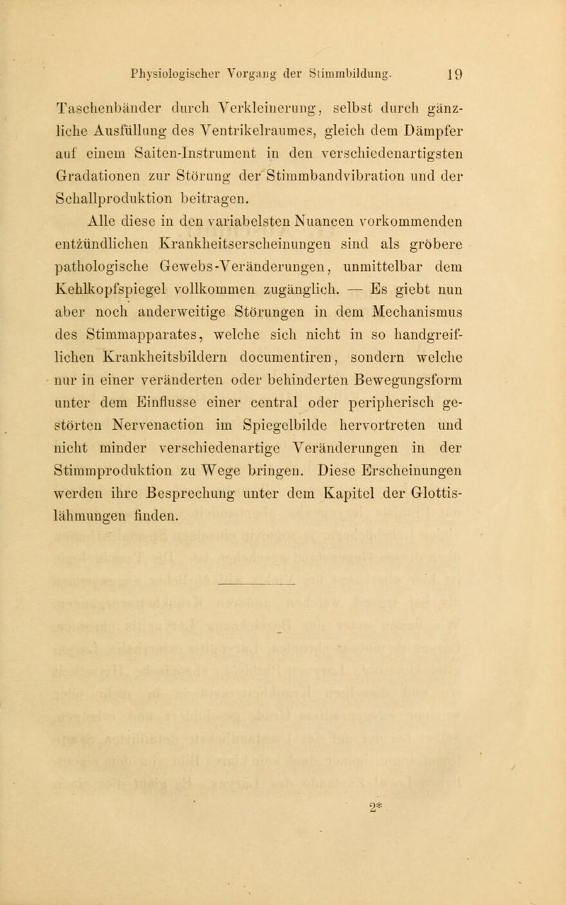 Taschenbänder durch Verkleinerung, selbst durch gänz- liche Ausfüllung des Ventrikelraumes, gleich dem Dämpfer auf einem Saiten-Instrument in den verschiedenartigsten Gradationen zur Störung der Stimmbandvibration und der Schallproduktion beitragen. Alle diese in den variabelsten Nuancen vorkommenden entzündlichen Krankheitserscheinungen sind als gröbere pathologische Gewebs-Veränderungen, unmittelbar dem Kehlkopfspiegel vollkommen zugänglich. — Es giebt nun aber noch anderweitige Störungen in dem Mechanismus des Stimmapparates, welche sich nicht in so handgreif- lichen Krankheitsbildern documentiren, sondern welche nur in einer veränderten oder behinderten Bewegungsform unter dem Einflüsse einer central oder peripherisch ge- störten Nervenaction im Spiegelbilde hervortreten und nicht minder verschiedenartige Veränderungen in der Stimmproduktion zu Wege bringen. Diese Erscheinungen werden ihre Besprechung unter dem Kapitel der Glottis- lähmungen finden. 2*
