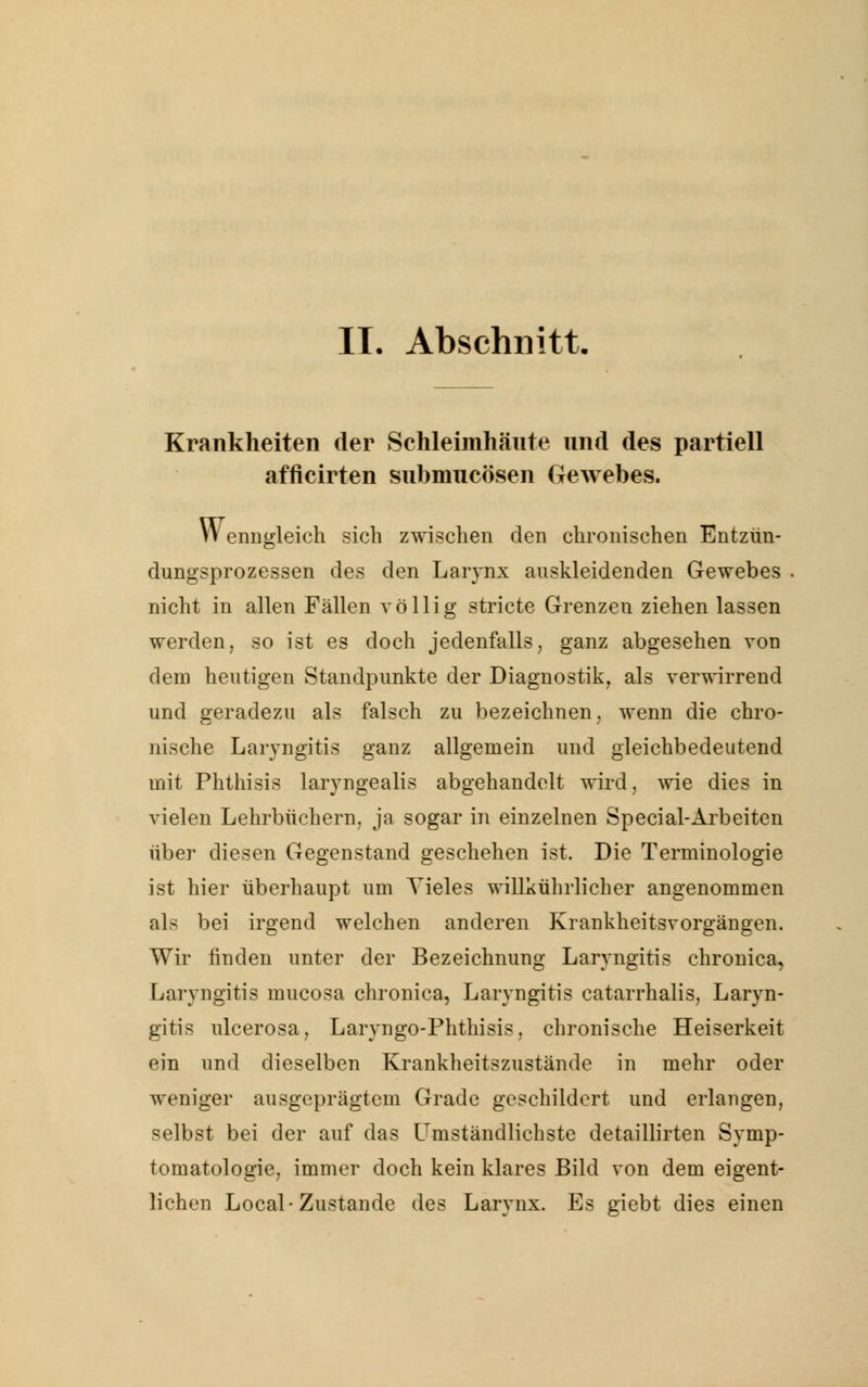 II. Abschnitt. Krankheiten der Schleimhäute und des partiell afficirten snbmncösen Gewebes. Wenngleich sich zwischen den chronischen Entzün- dungsprozessen des den Larynx auskleidenden Gewebes nicht in allen Fällen völlig stricte Grenzen ziehen lassen werden, so ist es doch jedenfalls, ganz abgesehen von dem heutigen Standpunkte der Diagnostik, als verwirrend und geradezu als falsch zu bezeichnen, wenn die chro- nische Laryngitis ganz allgemein und gleichbedeutend mit Phthisis larvngealis abgehandelt wird, wie dies in vielen Lehrbüchern, ja sogar in einzelnen Special-Arbeiten über diesen Gegenstand geschehen ist. Die Terminologie ist hier überhaupt um Vieles willkührlicher angenommen als bei irgend welchen anderen Krankheitsvorgängen. Wir finden unter der Bezeichnung Laryngitis chronica, Laryngitis inucosa chronica, Laryngitis catarrhalis, Laryn- gitis ulcerosa, Laryngo-Phthisis, chronische Heiserkeit ein und dieselben Krankheitszustände in mehr oder weniger ausgeprägtem Grade geschildert und erlangen, selbst bei der auf das Umständlichste detaillirten Symp- tomatologie, immer doch kein klares Bild von dem eigent- lichen Local-Zustande des Larynx. Es giebt dies einen