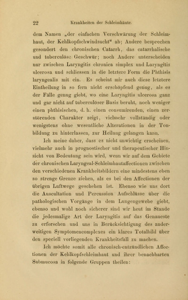 dem Namen „der einfachen Verschwärung der Schleim- haut, der Kehlkopfschwindsucht ab: Andere besprechen gesondert den chronischen Catarrh, das catarrhalisehe und tuberculösc Geschwür; noch Andere unterscheiden nur zwischen Laryngitis chronica simples und Laryngitis ulcerosa und schliessen in die letztere Form die Phthisis laryngealis mit ein. Es scheint mir auch diese letztere Eintheilung in so fern nicht erschöpfend genug, als es der Fälle genug giebt, wo eine Laryngitis ulcerosa ganz und gar nicht auf tuberculöser Basis beruht, noch weniger einen phthisischen, d. h. einen consumirenden, einen zer- störenden Charakter zeigt, vielmehr vollständig oder wenigstens ohne wesentliche Alterationen in der Ton- bildung zu hinterlassen, zur Heilung gelangen kann. Ich meine daher, dass es nicht unwichtig erscheinen. vielmehr auch in prognostischer und therapeutischer Hin- sicht von Bedeutung sein wird, wenn wir auf dem Gebiete der chronischen Laryngeal-Schleimhautaffectionen zwischen den verschiedenen Krankheitsbildern eine mindestens eben so strenge Grenze ziehen, als es bei den AfFectionen der übrigen Luftwege geschehen ist. Ebenso wie uns dort die Auscultation und Percussion Aufschlüsse über die pathologischen Vorgänge in dem Lungengewebe giebt, ebenso und wohl noch sicherer sind wir heut im Stande die jedesmalige Art der Laryngitis auf das Genaueste zu erforschen und uns in Berücksichtigung des ander- weitigen Symptomencomplexes ein klares Totalbild über den speciell vorliegenden Krankheitsfall zu machen. Ich möchte somit alle chronisch-entzündlichen Affec- tionen der Kehlkopfschleimhaut und ihrer benachbarten Submucosa in folgende Gruppen theilen: