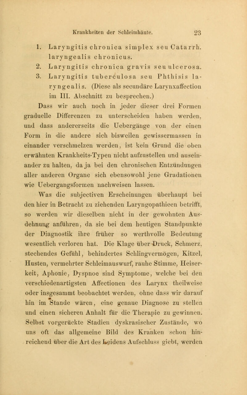 1. Laryngitis chronica simplex seu Catarrh. laryngealis chronicus. 2. Laryngitis chronica gravis seu ulcerosa. 3. Laryngitis tuberculosa seu Phthisis la- ryngealis. (Diese als secuudäre Larynxaffection im III. Abschnitt zu besprechen.) Dass wir auch noch in jeder dieser drei Formen graduelle Differenzen zu unterscheiden haben werden, und dass andererseits die Uebergänge von der einen Form in die andere sich bisweilen gewissermassen in einander verschmelzen werden, ist kein Grund die oben erwähnten Krankheits-Typen nicht aufzustellen und ausein- ander zu halten, da ja bei den chronischen Entzündungen aller anderen Organe sich ebensowohl jene Gradationen wie Uebergangsformen nachweisen lassen. Was die subjectiven Erscheinungen überhaupt bei den hier in Betracht zu ziehenden Laryngopathieen betrifft, so werden wir dieselben nicht in der gewohnten Aus- dehnung anführen, da sie bei dem heutigen Standpunkte der Diagnostik ihre früher so werthvolle Bedeutuug wesentlich verloren hat. Die Klage über-Druck, Schmerz, stechendes Gefühl, behindertes Schlingvermögen, Kitzel, Husten, vermehrter Schleimauswurf, rauhe Stimme, Heiser- keit, Aphonie, Dyspnoe sind Symptome, welche bei den verschiedenartigsten Affectionen des Larynx theilweise oder insgesammt beobachtet werden, ohne dass wir darauf m hin im Stande wären, eine genaue Diagnose zu stellen und einen sicheren Anhalt für die Therapie zu gewinnen. Selbst vorgerückte Stadien dyskrasischer Zustände, wo uns oft das allgemeine Bild des Kranken schon hin- reichend über die Art des Leidens Aufschluss giebt, werden