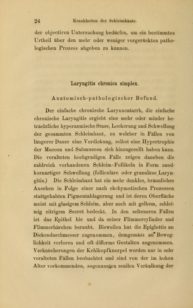 der objectiven Untersuchung bedürfen, um ein bestimmtes Urtheil über den mehr oder weniger vorgerückten patho- logischen Prozess abgeben zu können. Laryngitis chronica simplex. Anatomisch-pathologischer Befund. Der einfache chronische Larynxcatarrh, die einfache chronische Laryngitis ergiebt eine mehr oder minder be- trächtliche hyperaemische Stase, Lockerung und Schwellung der gesammten Schleimhaut, zu welcher in Fällen von längerer Dauer eine Verdickung, selbst eine Hypertrophie der Mucosa und Submucosa sich hinzugesellt haben kann. Die veralteten hochgradigen Fälle zeigen daneben die zahlreich vorhandenen Schleim-Follikeln in Form sand- kornartiger Schwellung (folliculäre oder granulöse Laryn- gitis.) Die Schleimhaut hat ein mehr dunkles, bräunliches Ansehen in Folge einer nach ekchymotischen Prozessen stattgehabten Pigmentablagerung und ist deren Oberfläche meist mit glasigem Schleim, aber auch mit gelbem, schlei- mig eitrigem Secret bedeckt. In den selteneren Fällen ist das Epithel hie und da seiner Flimmercylinder und Flimmerhärchen beraubt. Bisweilen hat die Epiglottis an Dickendurchmesser zugenommen, demgemäss an*Beweg- lichkeit verloren und oft difforme Gestalten angenommen. Verknöcherungen der Kehlkopfknorpel werden nur in sehr veralteten Fällen beobachtet und sind von der im hohen Alter vorkommenden, sogenannten senilen Verkalkung der