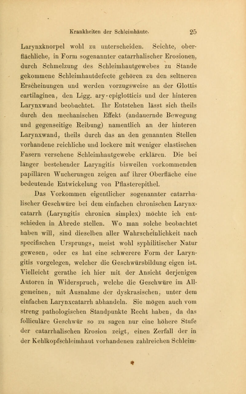 Larynxknorpel wohl zu unterscheiden. Seichte, ober- flächliche, in Form sogenannter catarrhalischer Erosionen, durch Schmelzung des Schleimhautgewebes zu Stande gekommene Schleimhautdefecte gehören zu den seltneren Erscheinungen und werden vorzugsweise an der Glottis cartilaginea, den Ligg. ary - epiglotticis und der hinteren Larynxwand beobachtet. Ihr Entstehen lässt sich theils durch den mechanischen Effekt (andauernde Bewegung und gegenseitige Reibung) namentlich an der hinteren Larynxwand, theils durch das an den genannten Stellen vorhandene reichliche und lockere mit weniger elastischen Fasern versehene Schleimhautgewebe erklären. Die bei länger bestehender Laryngitis bisweilen vorkommenden papillären Wucherungen zeigen auf ihrer Oberfläche eine bedeutende Entwickelung von Pflasterepithel. Das Vorkommen eigentlicher sogenannter catarrha- lischer Geschwüre bei dem einfachen chronischen Larynx- catarrh (Laryngitis chronica simplex) möchte ich ent- schieden in Abrede stellen. Wo man solche beobachtet haben will, sind dieselben aller Wahrscheinlichkeit nach specifischen Ursprungs, meist wohl syphilitischer Natur gewesen, oder es hat eine schwerere Form der Laryn- gitis vorgelegen, welcher die Geschwürsbildung eigen ist. Vielleicht gerathe ich hier mit der Ansicht derjenigen Autoren in Widerspruch, welche die Geschwüre im All- gemeinen, mit Ausnahme der dyskrasischen, unter dem einfachen Larynxcatarrh abhandeln. Sie mögen auch vom streng pathologischen Standpunkte Recht haben, da das folliculäre Geschwür so zu sagen nur eine höhere Stufe der catarrhalischen Erosion zeigt, einen Zerfall der in der Kehlkopfschleimhaut vorhandenen zahlreichen Schleim-