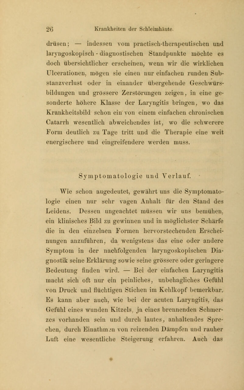 drüsen; — indessen vom practisch-therapeutischen und laryngoskopisch - diagnostischen Standpunkte möchte es doch übersichtlicher erscheinen, wenn wir die wirklichen Ulcerationen, mögen sie einen nur einfachen runden Sub- stanzverlust oder in einander übergehende Geschwürs- bildungen und grössere Zerstörungen zeigen, in eine ge- sonderte höhere Klasse der Laryngitis bringen, wo das Krankheitsbild schon ein von einem einfachen chronischen Catarrh wesentlich abweichendes ist, wo die schwerere Form deutlich zu Tage tritt und die Therapie eine weit energischere und eingreifendere werden muss. Symptomatologie und Verlauf. Wie schon augedeutet, gewährt uns die Symptomato- logie einen nur sehr vagen Anhalt für den Stand des Leidens. Dessen ungeachtet müssen wir uns bemühen, ein klinisches Bild zu gewinnen und in möglichster Schärfe die in den einzelnen Formen hervorstechenden Erschei- nungen anzuführen, da wenigstens das eine oder andere Symptom in der nachfolgenden laryngoskopischen Dia- gnostik seine Erklärung sowie seine grössere oder geringere Bedeutung finden wird. — Bei der einfachen Laryngitis macht sich oft nur ein peinliches, unbehagliches Gefühl von Druck und flüchtigen Stichen im Kehlkopf bemerkbar. Es kann aber auch, wie bei der acuten Laryngitis, das Gefühl eines wunden Kitzels, ja eines brennenden Schmer- zes vorhanden sein und durch lautes, anhaltendes Spre- chen, durch Einathmen von reizenden Dämpfen und rauher Luft eine wesentliche Steigerung erfahren. Auch das