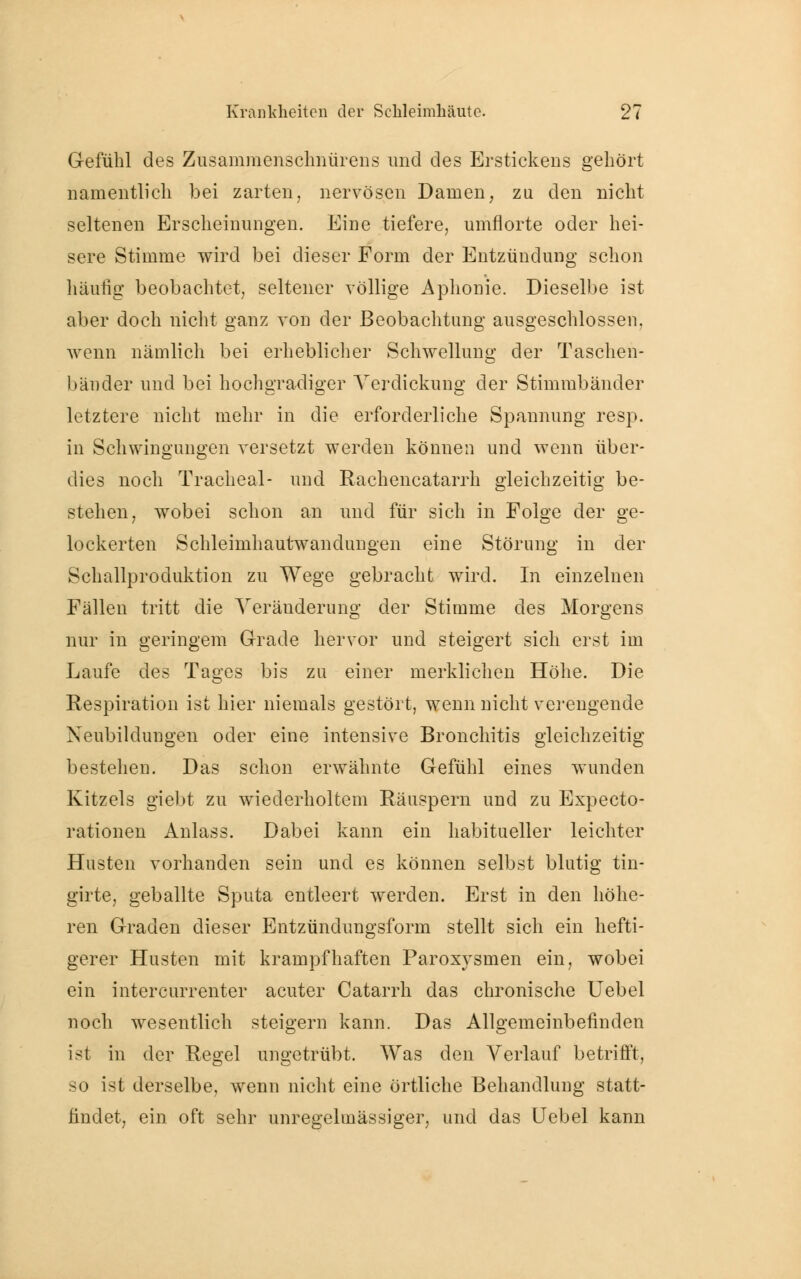 Gefühl des Zusammenschnürens und des Erstickens gehört namentlich bei zarten, nervösen Damen, zu den nicht seltenen Erscheinungen. Eine tiefere, umflorte oder hei- sere Stimme wird bei dieser Form der Entzündung schon häufig beobachtet, seltener völlige Aphonie. Dieselbe ist aber doch nicht ganz von der Beobachtung ausgeschlossen, wenn nämlich bei erheblicher Schwellung der Taschen- bänder und bei hochgradiger Verdickung der Stimmbänder letztere nicht mehr in die erforderliche Spannung resp. in Schwingungen versetzt werden können und wenn über- dies noch Trachea!- und Rachencatarrh gleichzeitig be- stehen, wobei schon an und für sich in Folge der ge- lockerten Schleimhautwandungen eine Störung in der Schallproduktion zu Wege gebracht wird. In einzelnen Fällen tritt die Veränderung der Stimme des Morgens nur in geringem Grade hervor und steigert sich erst im Laufe des Tages bis zu einer merklichen Höhe. Die Respiration ist hier niemals gestört, wenn nicht verengende Neubildungen oder eine intensive Bronchitis gleichzeitig bestehen. Das schon erwähnte Gefühl eines wunden Kitzels giebt zu wiederholtem Räuspern und zu Expecto- rationen Anlass. Dabei kann ein habitueller leichter Husten vorhanden sein und es können selbst blutig tin- girte, geballte Sputa entleert werden. Erst in den höhe- ren Graden dieser Entzündungsform stellt sich ein hefti- gerer Husten mit krampfhaften Paroxysmen ein, wobei ein intercurrenter acuter Catarrh das chronische Uebel noch wesentlich steigern kann. Das Allgemeinbefinden ist in der Regel ungetrübt. Was den Verlauf betrifft, so ist derselbe, wenn nicht eine örtliche Behandlung statt- findet, ein oft sehr unregelmässiger, und das Uebel kann