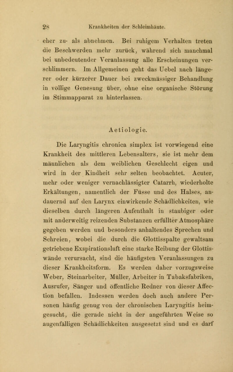 eher zu- als abnehmen. Bei ruhigem Verhalten treten die Beschwerden mehr zurück, während sich manchmal bei unbedeutender Veranlassung alle Erscheinungen ver- schlimmern. Im Allgemeinen geht das Uebel nach länge- rer oder kürzerer Dauer bei zweckmässiger Behandlung in völlige Genesung über, ohne eine organische Störung im Stimmapparat zu hinterlassen. Aetiologie. Die Laryngitis chronica simplex ist vorwiegend eine Krankheit des mittleren Lebensalters, sie ist mehr dem männlichen als dem weiblichen Geschlecht eigen und wird in der Kindheit sehr selten beobachtet. Acuter, mehr oder weniger vernachlässigter Catarrh, wiederholte Erkältungen, namentlich der Füsse und des Halses, an- dauernd auf den Larynx einwirkende Schädlichkeiten, wie dieselben durch längeren Aufenthalt in staubiger oder mit anderweitig reizenden Substanzen erfüllter Atmosphäre gegeben werden und besonders anhaltendes Sprechen und Schreien, wobei die durch die Glottisspalte gewaltsam getriebene Exspirationsluft eine starke Reibung der Glottis- wände verursacht, sind die häutigsten Veranlassungen zu dieser Krankheitsform. Es werden daher vorzugsweise Weber, Steinarbeiter, Müller, Arbeiter in Tabaksfabriken, Ausrufer, Sänger und öffentliche Redner von dieser Affec- tion befallen. Indessen werden doch auch andere Per- sonen häufig genug von der chronischen Laryngitis heim- gesucht, die gerade nicht in der angeführten Weise so augenfälligen Schädlichkeiten ausgesetzt sind und es darf