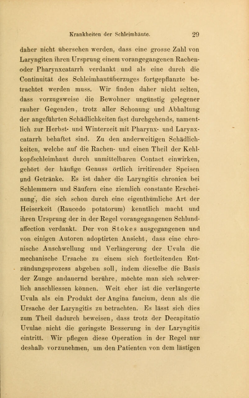 daher nicht übersehen werden, dass eine grosse Zahl von Laryngiten ihren Ursprung einem vorangegangenen Rachen- oder Pharynxcatarrh verdankt und als eine durch die Continuität des Schleimhautüberzuges fortgepflanzte be- trachtet werden muss. Wir finden daher nicht selten, dass vorzugsweise die Bewohner ungünstig gelegener rauher Gegenden, trotz aller Schonung und Abhaltung der angeführten Schädlichkeiten fast durchgehends, nament- lich zur Herbst- und Winterzeit mit Pharynx- und Larynx- catarrh behaftet sind. Zu den anderweitigen Schädlich- keiten, welche auf die Rachen- und einen Theil der Kehl- kopfschleimhaut durch unmittelbaren Contact einwirken, gehört der häufige Genuss örtlich irritirender Speisen und Getränke. Es ist daher die Laryngitis chronica bei Schlemmern und Säufern eine ziemlich constante Erschei- nung', die sich schon durch eine eigenthümliche Art der Heiserkeit (Raucedo potatorum) kenntlich macht und ihren Ursprung der in der Regel vorangegangenen Schlund- affection verdankt. Der von Stokes ausgegangenen und von einigen Autoren adoptirten Ansicht, dass eine chro- nische Anschwellung und Verlängerung der Uvula die mechanische Ursache zu einem sich fortleitenden Ent- zündungsprozess abgeben soll, indem dieselbe die Basis der Zunge andauernd berühre, möchte man sich schwer- lich anschliessen können. Weit eher ist die verlängerte Uvula als ein Produkt der Angina faucium, denn als die Ursache der Laryngitis zu betrachten. Es lässt sich dies zum Theil dadurch beweisen, dass trotz der Decapitatio Uvulae nicht die geringste Besserung in der Laryngitis eintritt. Wir pflegen diese Operation in der Regel nur deshalb vorzunehmen, um den Patienten von dem lästigen