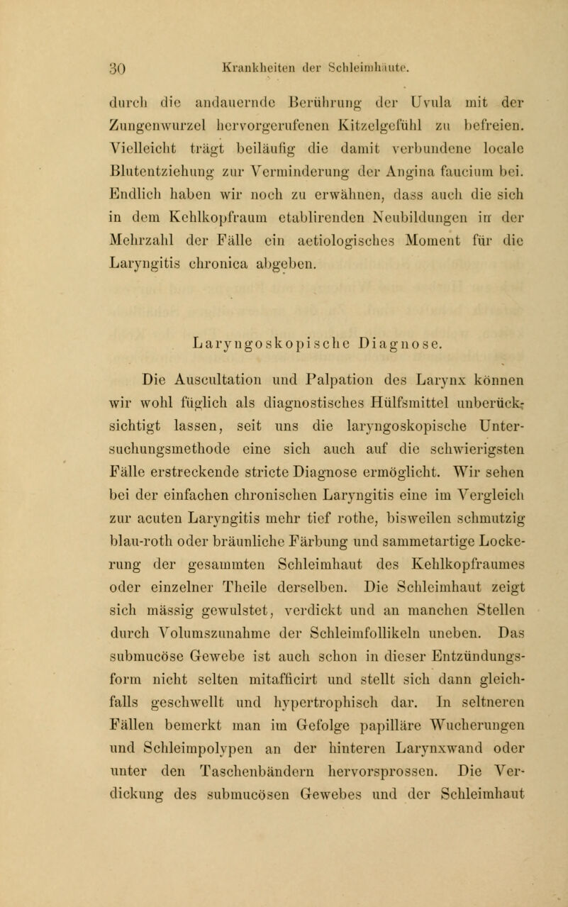 durcli die andauernde Berührung der Uvula mit der Zungenwurzel hervorgerufenen Kitzelgefiihl zu befreien. Vielleicht trägt beiläufig die damit verbundene locale Blutentziehung zur Verminderung der Angina faucium bei. Endlich haben wir noch zu erwähnen, dass auch die sich in dem Kehlkopfraum etablirendcn Neubildungen in der Mehrzahl der Fälle ein aetiologisches Moment für die Laryngitis chronica abgeben. Laryngoskopischc Diagnose. Die Auseultation und Palpation des Larynx können wir wohl füglich als diagnostisches Hülfsmittel unberück- sichtigt lassen, seit uns die laryngoskopische Unter- suchungsmethode eine sich auch auf die schwierigsten Fälle erstreckende stricte Diagnose ermöglicht. Wir sehen bei der einfachen chronischen Laryngitis eine im Vergleich zur acuten Laryngitis mehr tief rothe, bisweilen schmutzig blau-roth oder bräunliche Färbung und sammetartige Locke- rung der gesammten Schleimhaut des Kehlkopfraumes oder einzelner Theile derselben. Die Schleimhaut zeigt sich massig gewulstet, verdickt und an manchen Stellen durch Volumszunahme der Schleimfollikeln uneben. Das submucöse Gewebe ist auch schon in dieser Entzündungs- form nicht selten mitafficirt und stellt sich dann gleich- falls geschwellt und hypertrophisch dar. In seltneren Fällen bemerkt man im Gefolge papilläre Wucherungen und Schleimpolypen an der hinteren Larynxwand oder unter den Taschenbändern hervorsprossen. Die Ver- dickung des submucösen Gewebes und der Schleimhaut
