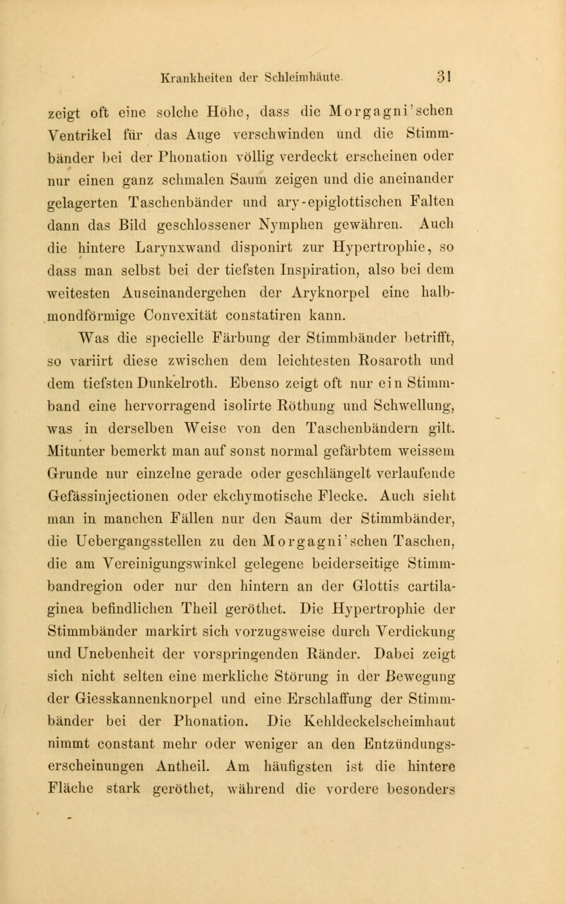 zeigt oft eine solche Höhe, dass die Morgagni'sehen Ventrikel für das Auge verschwinden und die Stimm- bänder bei der Phonation völlig verdeckt erscheinen oder nur einen ganz schmalen Saum zeigen und die aneinander gelagerten Taschenbänder und ary-epiglottischen Falten dann das Bild geschlossener Nymphen gewähren. Auch die hintere Larynxwand disponirt zur Hypertrophie, so dass man selbst bei der tiefsten Inspiration, also bei dem weitesten Auseinandergehen der Aryknorpel eine halb- mondförmige Convexität constatiren kann. Was die specielle Färbung der Stimmbänder betrifft, so variirt diese zwischen dem leichtesten Rosaroth und dem tiefsten Dunkelroth. Ebenso zeigt oft nur ein Stimni- band eine hervorragend isolirte Röthuug und Schwellung, was in derselben Weise von den Taschenbändern gilt. Mitunter bemerkt man auf sonst normal gefärbtem weissem Grunde nur einzelne gerade oder geschlängelt verlaufende Gefässinjectionen oder ekehymotische Flecke. Auch sieht man in manchen Fällen nur den Saum der Stimmbänder, die Übergangsstellen zu den Morgagni'sehen Taschen, die am Vereinigungswinkel gelegene beiderseitige Stimm- bandregion oder nur den hintern an der Glottis cartila- ginea befindlichen Theil geröthet. Die Hypertrophie der Stimmbänder markirt sich vorzugsweise durch Verdickung und Unebenheit der vorspringenden Ränder. Dabei zeigt sich nicht selten eine merkliche Störung in der Bewegung der Giesskannenknorpel und eine Erschlaffung der Stimm- bänder bei der Phonation. Die Kehldeckelscheimhaut nimmt constant mehr oder weniger an den Entzündungs- erscheinungen Antheil. Am häufigsten ist die hintere Fläche stark geröthet, während die vordere besonders