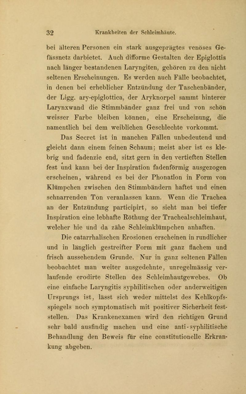 bei älteren Personen ein stark ausgeprägtes venöses Ge- fässnetz darbietet. Auch difforme Gestalten der Epiglottis nach länger bestandenen Laryngiten, gehören zu den nicht seltenen Erscheinungen. Es werden auch Fälle beobachtet, in denen bei erheblicher Entzündung der Taschenbänder, der Ligg. ary-epiglottica, der Aryknorpel sammt hinterer Larynxwand die Stimmbänder ganz frei und von schön weisser Farbe bleiben können, eine Erscheinung, die namentlich bei dem weiblichen Geschlechte vorkommt. Das Secret ist in manchen Fällen unbedeutend und gleicht dann einem feinen Schaum: meist aber ist es kle- brig und fadenzie end, sitzt gern in den vertieften Stellen fest und kann bei der Inspiration fadenförmig ausgezogen erscheinen, während es bei der Phonation in Form von Klümpchen zwischen den Stimmbändern haftet und einen schnarrenden Ton veranlassen kann. Wenn die Trachea an der Entzündung participirt, so sieht man bei tiefer Inspiration eine lebhafte Röthung der Tracheaischleimhaut, welcher hie und da zähe Schleimklümpchen anhaften. Die catarrhalischen Erosionen erscheinen in rundlicher und in länglich gestreifter Form mit ganz flachem und frisch aussehendem Grunde. Nur in ganz seltenen Fällen beobachtet man weiter ausgedehnte, unregelmässig ver- laufende erodirte Stellen des Schleimhautgewebes. Ob eine einfache Laryngitis syphilitischen oder anderweitigen Ursprungs ist, lässt sich weder mittelst des Kehlkopfs- spiegels noch symptomatisch mit positiver Sicherheit fest- stellen. Das Krankenexamen wird den richtigen Grund sehr bald ausfindig machen und eine anti-syphilitische Behandlung den Beweis für eine constitutionelle Erkran- kung abgeben.