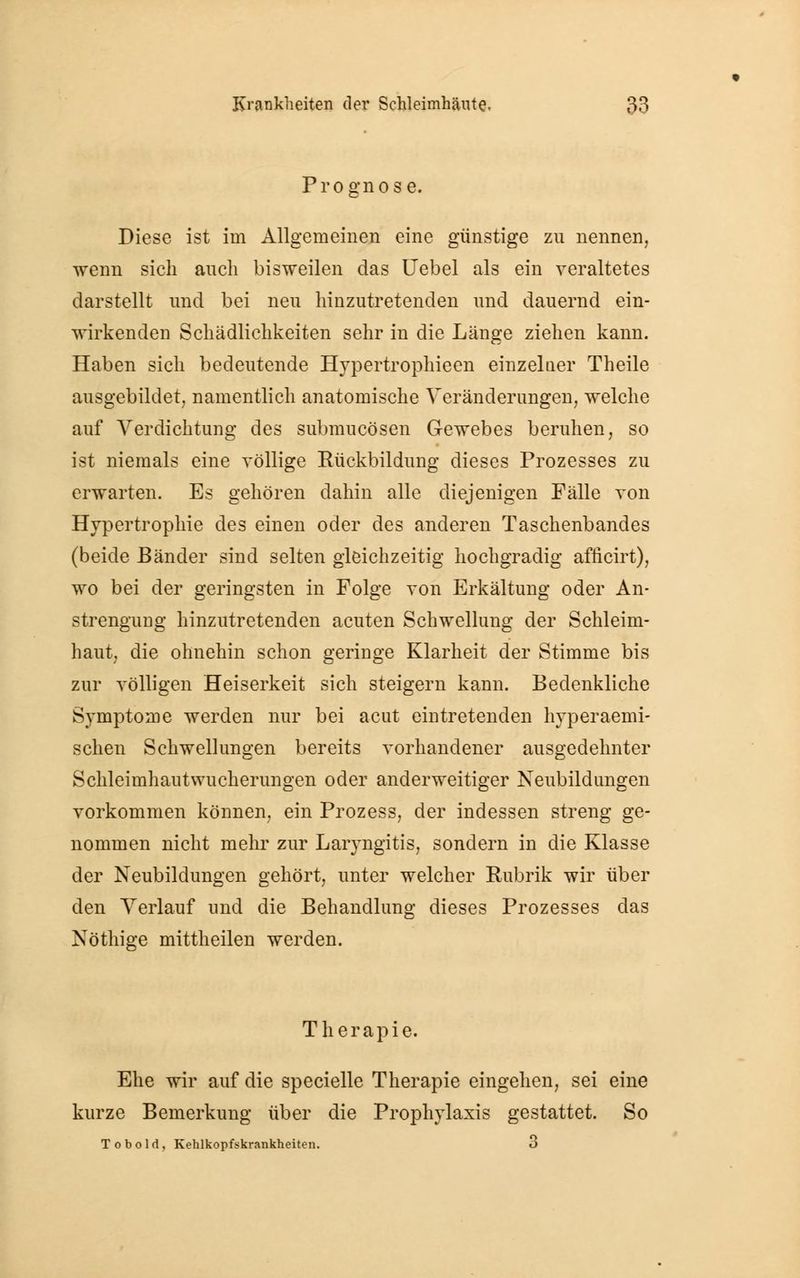 Diese ist im Allgemeinen eine günstige zu nennen, wenn sich auch bisweilen das Uebel als ein veraltetes darstellt und bei neu hinzutretenden und dauernd ein- wirkenden Schädlichkeiten sehr in die Länge ziehen kann. Haben sich bedeutende Hypertrophieen einzelaer Theile ausgebildet, namentlich anatomische Veränderungen, welche auf Verdichtung des submucösen Gewebes beruhen, so ist niemals eine völlige Rückbildung dieses Prozesses zu erwarten. Es gehören dahin alle diejenigen Fälle von Hypertrophie des einen oder des anderen Taschenbandes (beide Bänder sind selten gleichzeitig hochgradig afncirt), wo bei der geringsten in Folge von Erkältung oder An- strengung hinzutretenden acuten Schwellung der Schleim- haut, die ohnehin schon geringe Klarheit der Stimme bis zur völligen Heiserkeit sich steigern kann. Bedenkliche Symptome werden nur bei acut eintretenden hyperaemi- schen Schwellungen bereits vorhandener ausgedehnter Schleimhautwucherungen oder anderweitiger Neubildungen vorkommen können, ein Prozess, der indessen streng ge- nommen nicht mehr zur Laryngitis, sondern in die Klasse der Neubildungen gehört, unter welcher Rubrik wir über den Verlauf und die Behandlung dieses Prozesses das Nöthige mittheilen werden. Therapie. Ehe wir auf die specielle Therapie eingehen, sei eine kurze Bemerkung über die Prophylaxis gestattet. So Tobold, Kehlkopfskrankheiten. 3