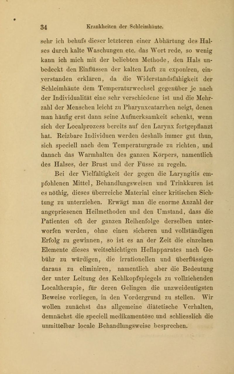 sehr ich behufs dieser letzteren einer Abhärtung des Hal- ses durch kalte Waschungen etc. das Wort rede, so wenig kann ich mich mit der beliebten Methode, den Hals un- bedeckt den Einflüssen der kalten Luft zu exponiren, ein- verstanden erklären, da die Widerstandsfähigkeit der Schleimhäute dem Temperaturwechsel gegenüber je nach der Individualität eine sehr verschiedene ist und die Mehr- zahl der Menschen leicht zu Pharynxcatarrhen neigt, denen man häufig erst dann seine Aufmerksamkeit schenkt, wenn sich der Localprozess bereits auf den Larynx fortgepflanzt hat. Reizbare Individuen werden deshalb immer gut thun, sich speciell nach dem Temperaturgrade zu richten, und danach das Warmhalten des ganzen Körpers, namentlich des Halses, der Brust und der Füsse zu regeln. Bei der Vielfältigkeit der gegen die Laryngitis em- pfohlenen Mittel, Behandlungsweisen und Trinkkuren ist es nöthig, dieses überreiche Material einer kritischen Sich- tung zu unterziehen. Erwägt man die enorme Anzahl der angepriesenen Heilmethoden und den f instand, dass die Patienten oft der ganzen Reihenfolge derselben unter- worfen werden, ohne einen sicheren und vollständigen Erfolg zu gewinnen, so ist es an der Zeit die einzelnen Elemente dieses weitschichtigen Heilapparates nach Ge- bühr zu würdigen, die irrationellen und überflüssigen daraus zu eliminiren, namentlich aber die Bedeutung der unter Leitung des Kehlkopfspiegels zu vollziehenden Localtherapie, für deren Gelingen die unzweideutigsten Beweise vorliegen, in den Vordergrund zu stellen. Wir wollen zunächst das allgemeine diätetische Verhalten, demnächst die speciell medikamentöse und schliesslich die unmittelbar locale Behandlungsweise besprechen.