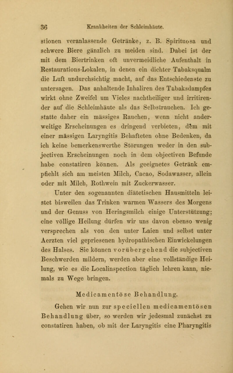 stionen veranlassende Getränke, z. B. Spinulosa und schwere Biere gänzlich zu meiden sind. Dabei ist der mit dem Biertrinken oft unvermeidliche Aufenthalt in Restaurations-Lokalen, in denen ein dichter Tabaksqualm die Luft undurchsichtig macht, auf das Entschiedenste zu untersagen. Das anhaltende Inhaliren de3 Tabaks dampfe s wirkt ohne Zweifel um Vieles nachtheiliger und irritiren- der auf die Schleimhäute als das Selbstrauchen. Ich ge- statte daher ein massiges Rauchen, wenn nicht ander- weitige Erscheinungen es dringend verbieten, dem mit einer massigen Laryngitis Behafteten ohne Bedenken, da ich keine bemerkenswerthe Störungen weder in den sub- jeetiven Erscheinungen noch in dem objeetiven Befunde habe constatiren können. Als geeignetes Getränk em- pfiehlt sich am meisten Milch, Cacao, Sodawasser, allein oder mit Milch. Rothwein mit Zuckerwasser. Unter den sogenannten diätetischen Hausmitteln lei- stet bisweilen das Trinken warmen Wassers des Morgens und der Genus s von Heringsmilch einige Unter Stützung; eine völlige Heilung dürfen wir uns davon ebenso wenig versprechen als von den unter Laien und selbst unter Aerzten viel gepriesenen hydropathischen Einwickelungen des Halses. Sie können vorübergehend die subjeetiven Beschwerden mildern, werden aber eine vollständige Hei- lung, wie es die Localinspection täglich lehren kann, nie- mals zu Wege bringen. Medicamentö se Behandlung. Gehen wir nun zur specieilen medicamentösen Behandlung über, so werden wir jedesmal zunächst zu constatiren haben, ob mit der Laryngitis eine Pharyngitis