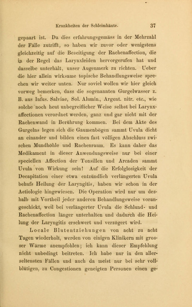 gepaart ist. Da dies erfahrungsgeinäss in der Mehrzahl der Fälle zutrifft, so haben wir zuvor oder wenigstens gleichzeitig auf die Beseitigung der Rachenaffection, die in der Regel das Larynxleiden hervorgerufen hat und dasselbe unterhält, unser Augenmerk zu richten. Ueber die hier allein wirksame topische Behandlungsweise spre- chen wir weiter unten. Nur soviel wollen wir hier gleich vorweg bemerken, dass die sogenannten Gurgelwasser z. B. aus Infus. Salviae, Sol. Alumin., Argent. nitr. etc., wie solche noch heut unbegreiflicher Weise selbst bei Larynx- affectionen verordnet werden, ganz und gar nicht mit der Rachenwand in Berührung kommen. Bei dem Akte des Gurgeins legen sich die Gaumenbögen sammt Uvula dicht an einander und bilden einen fast völligen Abschluss zwi- schen Mundhöhle und Rachenraum. Es kann daher das Medikament in dieser Anwendungsweise nur bei einer speciellen Affection der Tonsillen und Arcaden sammt Uvula von Wirkung sein! Auf die Erfolglosigkeit der Decapitation einer etwa entzündlich verlängerten Uvula behufs Heilung der Laryngitis, haben wir schon in der Aetiologie hingewiesen. Die Operation wird nur um des- halb mit Vortheil jeder anderen Behandlungsweise voran- geschickt, weil bei verlängerter Uvula die Schlund- und Rachenaffection länger unterhalten und dadurch die Hei- lung der Laryngitis erschwert und verzögert wird. Locale Blutentziehungen von acht zu acht Tagen wiederholt, werden von einigen Klinikern mit gros- ser W^ärme anempfohlen; ich kann dieser Empfehlung nicht unbedingt beitreten. Ich habe nur in den aller- seltensten Fällen und auch da meist nur bei sehr voll- blütigen, zu Congestionen geneigten Personen einen ge*